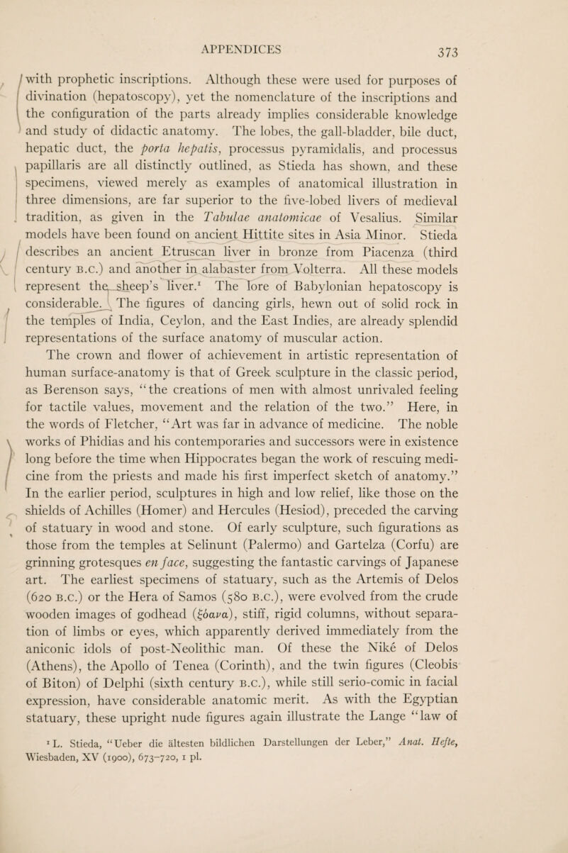 373 (with prophetic inscriptions. Although these were used for purposes of divination (hepatoscopy), yet the nomenclature of the inscriptions and the configuration of the parts already implies considerable knowledge and study of didactic anatomy. The lobes, the gall-bladder, bile duct, hepatic duct, the porta he polls ^ processus pyramidalis, and processus papillaris are all distinctly outlined, as Stieda has shown, and these specimens, viewed merely as examples of anatomical illustration in three dimensions, are far superior to the five-lobed livers of medieval . tradition, as given in the Tabulae anatomicae of Vesalius. Similar models have been found oiyancien^Hittite sites in Asia Minor. Stieda / describes an ancient Etruscan liver in bronze from Piacenza (third century b.c.) and another iry^baster from Volterra. All these models , represent the^sheep’s liver.^ The lore of Babylonian hepatoscopy is considerable^ The figures of dancing girls, hewn out of solid rock in the temples of India, Ceylon, and the East Indies, are already splendid representations of the surface anatomy of muscular action. The crown and flower of achievement in artistic representation of human surface-anatomy is that of Greek sculpture in the classic period, as Berenson says, ‘Ahe creations of men with almost unrivaled feeling for tactile values, movement and the relation of the two.” Here, in the words of Eletcher, ‘‘Art was far in advance of medicine. The noble works of Phidias and his contemporaries and successors were in existence long before the time when Hippocrates began the work of rescuing medi¬ cine from the priests and made his first imperfect sketch of anatomy.” In the earlier period, sculptures in high and low relief, like those on the shields of Achilles (Homer) and Hercules (Hesiod), preceded the carving of statuary in wood and stone. Of early sculpture, such figurations as those from the temples at Selinunt (Palermo) and Gartelza (Corfu) are grinning grotesques en face, suggesting the fantastic carvings of Japanese art. The earliest specimens of statuary, such as the Artemis of Delos (620 B.c.) or the Hera of Samos (580 b.c.), were evolved from the crude wooden images of godhead {fbava), stiff, rigid columns, without separa¬ tion of limbs or eyes, which apparently derived immediately from the aniconic idols of post-Neolithic man. Of these the Nike of Delos (Athens), the Apollo of Tenea (Corinth), and the twin figures (Cleobis of Biton) of Delphi (sixth century b.c.), while still serio-comic in facial expression, have considerable anatomic merit. As with the Egyptian statuary, these upright nude figures again illustrate the Lange “law of ^L. Stieda, “Ueber die altesten bildlichen Darstellungen der Leber,” Anat. Ilefte,