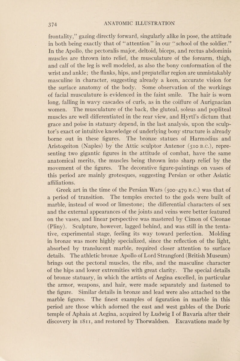 frontality/’ gazing directly forward, singularly alike in pose, the attitude in both being exactly that of ‘^attention” in our ‘‘school of the soldier. In the Apollo, the pectoralis major, deltoid, biceps, and rectus abdominis muscles are thrown into relief, the musculature of the forearm, thigh, and calf of the leg is well modeled, as also the bony conformation of the wrist and ankle; the flanks, hips, and prepatellar region are unmistakably masculine in character, suggesting already a keen, accurate vision for the surface anatomy of the body. Some observation of the workings of facial musculature is evidenced in the faint smile. The hair is worn long, falling in wavy cascades of curls, as in the coiffure of Aurignacian women. The musculature of the back, the gluteal, soleus and popliteal muscles are well differentiated in the rear view, and Hyrtks dictum that grace and poise in statuary depend, in the last analysis, upon the sculp¬ tor’s exact or intuitive knowledge of underlying bony structure is already borne out in these figures. The bronze statues of Harmodius and Aristogeiton (Naples) by the Attic sculptor Antenor (510 b.c.), repre¬ senting two gigantic figures in the attitude of combat, have the same anatomical merits, the muscles being thrown into sharp relief by the movement of the figures. The decorative figure-paintings on vases of this period are mainly grotesques, suggesting Persian or other Asiatic affiliations. Greek art in the time of the Persian Wars (500-479 b.c.) was that of a period of transition. The temples erected to the gods were built of marble, instead of wood or limestone; the differential characters of sex and the external appearances of the joints and veins were better featured on the vases, and linear perspective was mastered by Cimon of Cleonae (Pliny). Sculpture, however, lagged behind, and was still in the tenta¬ tive, experimental stage, feeling its way toward perfection. Molding in bronze was more highly specialized, since the reflection of the light, absorbed by translucent marble, required closer attention to surface details. The athletic bronze Apollo of Lord Strangford (British Museum) brings out the pectoral muscles, the ribs, and the masculine character of the hips and lower extremities with great clarity. The special details of bronze statuary, in which the artists of Aegina excelled, in particular the armor, weapons, and hair, were made separately and fastened to the figure. Similar details in bronze and lead were also attached to the marble figures. The finest examples of figuration in marble in this period are those which adorned the east and west gables of the Doric temple of Aphaia at Aegina, acquired by Ludwig I of Bavaria after their discovery in 1811, and restored by Thorwaldsen. Excavations made by