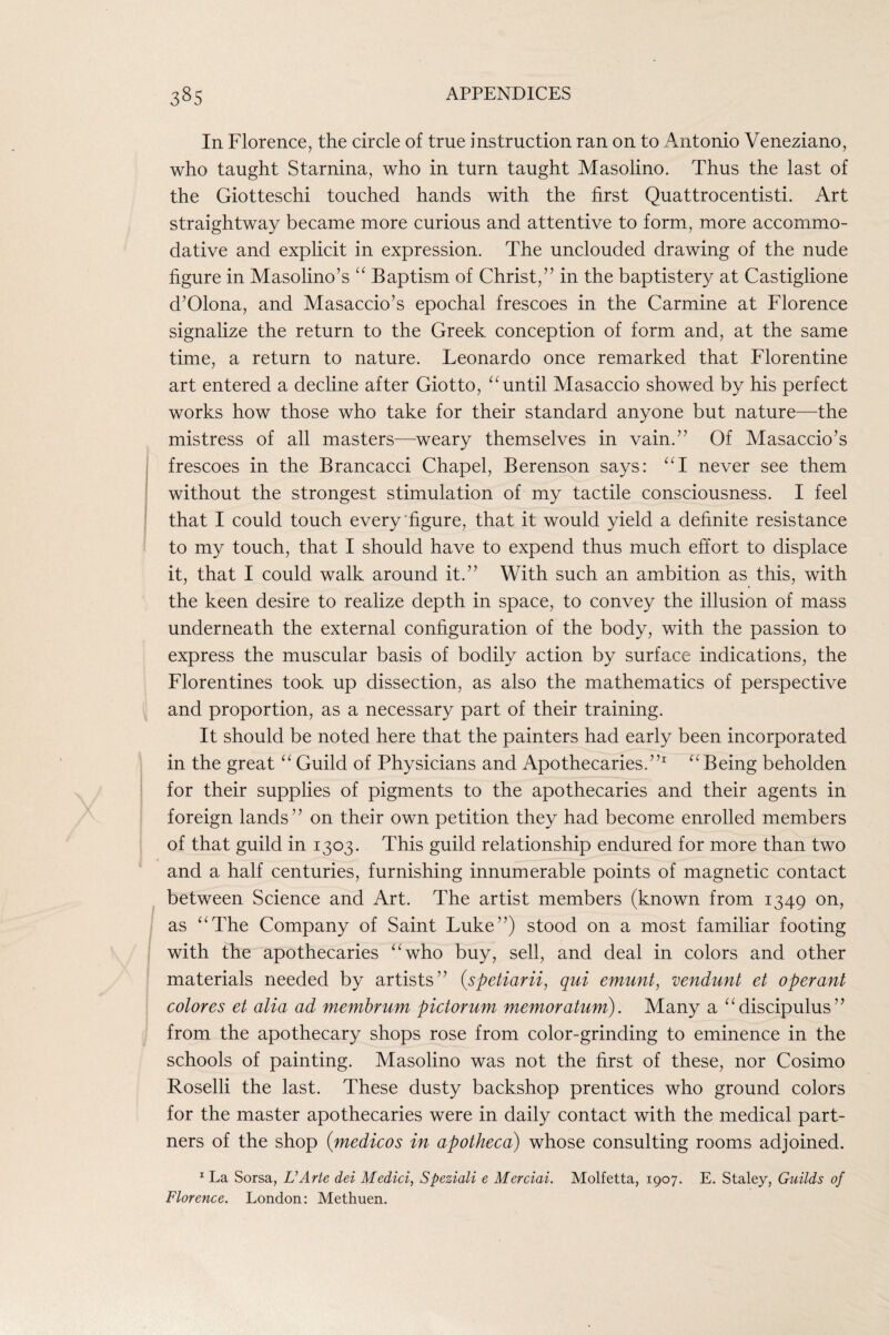 In Florence, the circle of true instruction ran on to Antonio Veneziano, who taught Stamina, who in turn taught Masolino. Thus the last of the Giotteschi touched hands with the first Quattrocentisti. Art straightway became more curious and attentive to form, more accommo¬ dative and explicit in expression. The unclouded drawing of the nude figure in Masolino’s Baptism of Christ,” in the baptistery at Castiglione d’Olona, and Masaccio’s epochal frescoes in the Carmine at Florence signalize the return to the Greek conception of form and, at the same time, a return to nature. Leonardo once remarked that Florentine art entered a decline after Giotto, until Masaccio showed by his perfect works how those who take for their standard anyone but nature—the mistress of all masters—weary themselves in vain.” Of Masaccio’s frescoes in the Brancacci Chapel, Berenson says: never see them without the strongest stimulation of my tactile consciousness. I feel that I could touch every'figure, that it would yield a definite resistance to my touch, that I should have to expend thus much effort to displace it, that I could walk around it.” With such an ambition as this, with the keen desire to realize depth in space, to convey the illusion of mass underneath the external configuration of the body, with the passion to express the muscular basis of bodily action by surface indications, the Florentines took up dissection, as also the mathematics of perspective and proportion, as a necessary part of their training. It should be noted here that the painters had early been incorporated in the great ‘‘ Guild of Physicians and Apothecaries.”^ Being beholden for their supplies of pigments to the apothecaries and their agents in foreign lands” on their own petition they had become enrolled members of that guild in 1303. This guild relationship endured for more than two and a half centuries, furnishing innumerable points of magnetic contact between Science and Art. The artist members (known from 1349 on, as ‘‘The Company of Saint Luke”) stood on a most familiar footing with the apothecaries “who buy, sell, and deal in colors and other materials needed by artists” {spetiarii, qui emunt, vendunt et operant colores et alia ad memhrum pictorum memoratum). Many a “discipulus” from the apothecary shops rose from color-grinding to eminence in the schools of painting. Masolino was not the first of these, nor Cosimo Roselli the last. These dusty backshop prentices who ground colors for the master apothecaries were in daily contact with the medical part¬ ners of the shop (medicos in apotheca) whose consulting rooms adjoined. La Sorsa, L’Arte dei Medici, Speziali e Merciai. Molfetta, 1907. E. Staley, Guilds of Florence. London: Methuen.