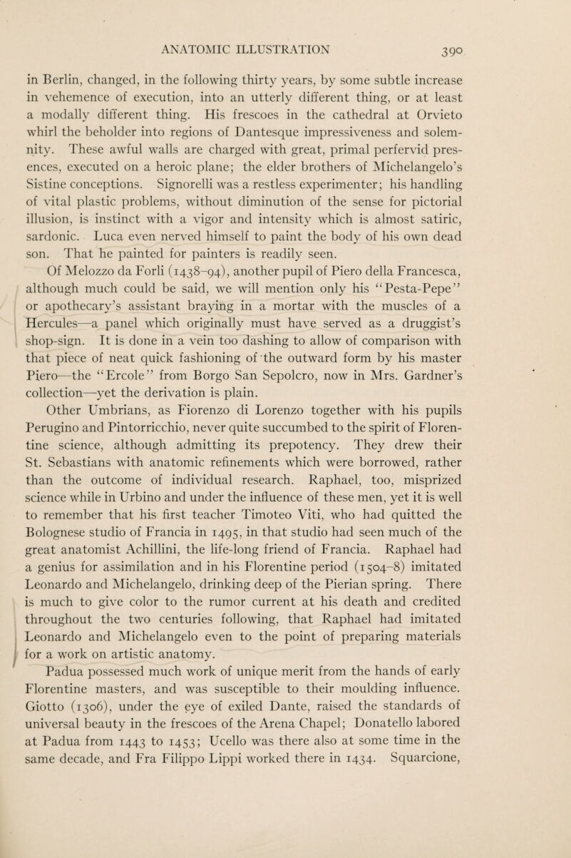 in Berlin, changed, in the following thirty years, by some subtle increase in vehemence of execution, into an utterly different thing, or at least a modally different thing. His frescoes in the cathedral at Orvieto whirl the beholder into regions of Dantesque impressiveness and solem¬ nity. These awful walls are charged with great, primal perfervid pres¬ ences, executed on a heroic plane; the elder brothers of Michelangelo’s Sistine conceptions. Signorelli was a restless experimenter; his handling of vital plastic problems, without diminution of the sense for pictorial illusion, is instinct with a vigor and intensity which is almost satiric, sardonic. Luca even nerved himself to paint the body of his own dead son. That he painted for painters is readily seen. Of Melozzo da Forli (1438-94), another pupil of Piero della Francesca, although much could be said, we will mention only his ‘‘Pesta-Pepe” or apothecary’s assistant braying in~a mortar with the muscles of a Hercules—a panel which originally must have served as a druggist’s shop-sign. It is done in a vein too dashing to allow of comparison with that piece of neat quick fashioning of The outward form by his master Piero^—^the ‘^Ercole” from Borgo San Sepolcro, now in Mrs. Gardner’s collection—yet the derivation is plain. Other Umbrians, as Fiorenzo di Lorenzo together with his pupils Perugino and Pintorricchio, never quite succumbed to the spirit of Floren¬ tine science, although admitting its prepotency. They drew their St. Sebastians with anatomic refinements which were borrowed, rather than the outcome of individual research. Raphael, too, misprized science while in Urbino and under the influence of these men, yet it is well to remember that his first teacher Timoteo Viti, who had quitted the Bolognese studio of Francia in 1495, in that studio had seen much of the great anatomist Achillini, the life-long friend of Francia. Raphael had a genius for assimilation and in his Florentine period (1504-8) imitated Leonardo and Michelangelo, drinking deep of the Pierian spring. There is much to give color to the rumor current at his death and credited throughout the two centuries following, that Raphael had imitated Leonardo and Michelangelo even to the point of preparing materials for a work on artistic anatomy. Padua possessed much work of unique merit from the hands of early Florentine masters, and was susceptible to their moulding influence. Giotto (1306), under the eye of exiled Dante, raised the standards of universal beauty in the frescoes of the Arena Chapel; Donatello labored at Padua from 1443 to 1453; Ucello was there also at some time in the same decade, and Fra Filippo Lippi worked there in 1434. Squarcione,