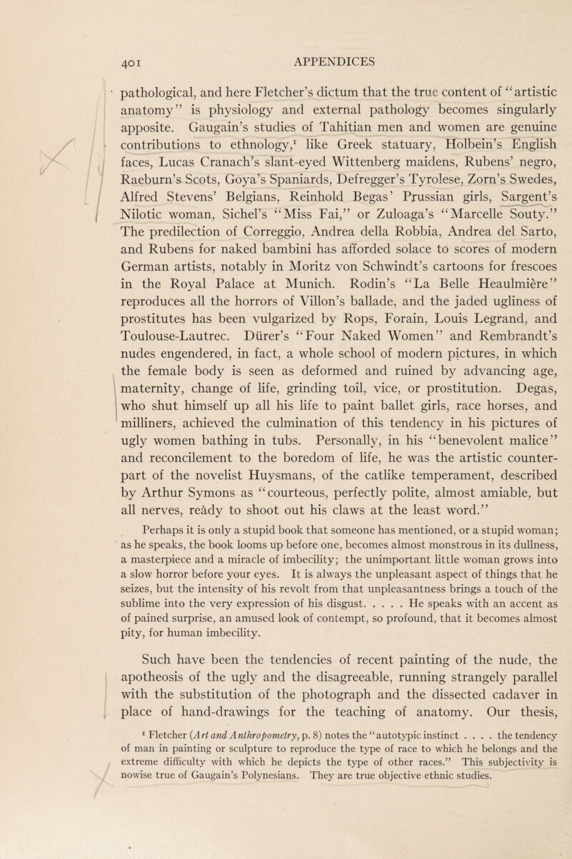 ‘ pathological, and here Fletcher’s dictum that the true content of ‘^artistic anatomy” is physiology and external pathology becomes singularly apposite. Gaugain’s studies of Tahitian men and women are genuine > contributions to ethnology,’' like Greek statuary, Holbein’s English faces, Lucas Cranach’s slant-eyed Wittenberg maidens, Rubens’ negro, Raeburn’s Scots, Goya’s Spaniards, Defregger’s Tyrolese, Zorn’s Swedes, Alfred Stevens’ Belgians, Reinhold Begas’ Prussian girls, Sargent’s Nilotic woman, Sichel’s ‘^Miss Fai,” or Zuloaga’s ‘^Marcelle Souty.” The predilection of Correggio, Andrea della Robbia, Andrea del Sarto, and Rubens for naked bambini has afforded solace to scores of modern German artists, notably in Moritz von Schwindt’s cartoons for frescoes in the Royal Palace at Munich. Rodin’s ‘^La Belle Heaulmiere” reproduces all the horrors of Villon’s ballade, and the jaded ugliness of prostitutes has been vulgarized by Rops, Forain, Louis Legrand, and Toulouse-Lautrec. Diirer’s ‘^Four Naked Women” and Rembrandt’s nudes engendered, in fact, a whole school of modern pictures, in which the female body is seen as deformed and ruined by advancing age, maternity, change of life, grinding toil, vice, or prostitution. Degas, who shut himself up all his life to paint ballet girls, race horses, and milliners, achieved the culmination of this tendency in his pictures of ugly women bathing in tubs. Personally, in his “benevolent malice” and reconcilement to the boredom of life, he was the artistic counter¬ part of the novelist Huysmans, of the catlike temperament, described by Arthur Symons as “courteous, perfectly polite, almost amiable, but all nerves, ready to shoot out his claws at the least word.” Perhaps it is only a stupid book that someone has mentioned, or a stupid woman; as he speaks, the book looms up before one, becomes almost monstrous in its dullness, a masterpiece and a miracle of imbecility; the unimportant little woman grows into a slow horror before your eyes. It is always the unpleasant aspect of things that he seizes, but the intensity of his revolt from that unpleasantness brings a touch of the sublime into the very expression of his disgust.He speaks with an accent as of pained surprise, an amused look of contempt, so profound, that it becomes almost pity, for human imbecility. Such have been the tendencies of recent painting of the nude, the apotheosis of the ugly and the disagreeable, running strangely parallel with the substitution of the photograph and the dissected cadaver in place of hand-drawings for the teaching of anatomy. Our thesis, ^ Fletcher awe? p. 8) notes the “autotypic instinct .... the tendency of man in painting or sculpture to reproduce the type of race to which he belongs and the extreme difficulty with which he depicts the type of other races.” This subjectivity is nowise true of Gaugain’s Polynesians. They are true objective ethnic studies.