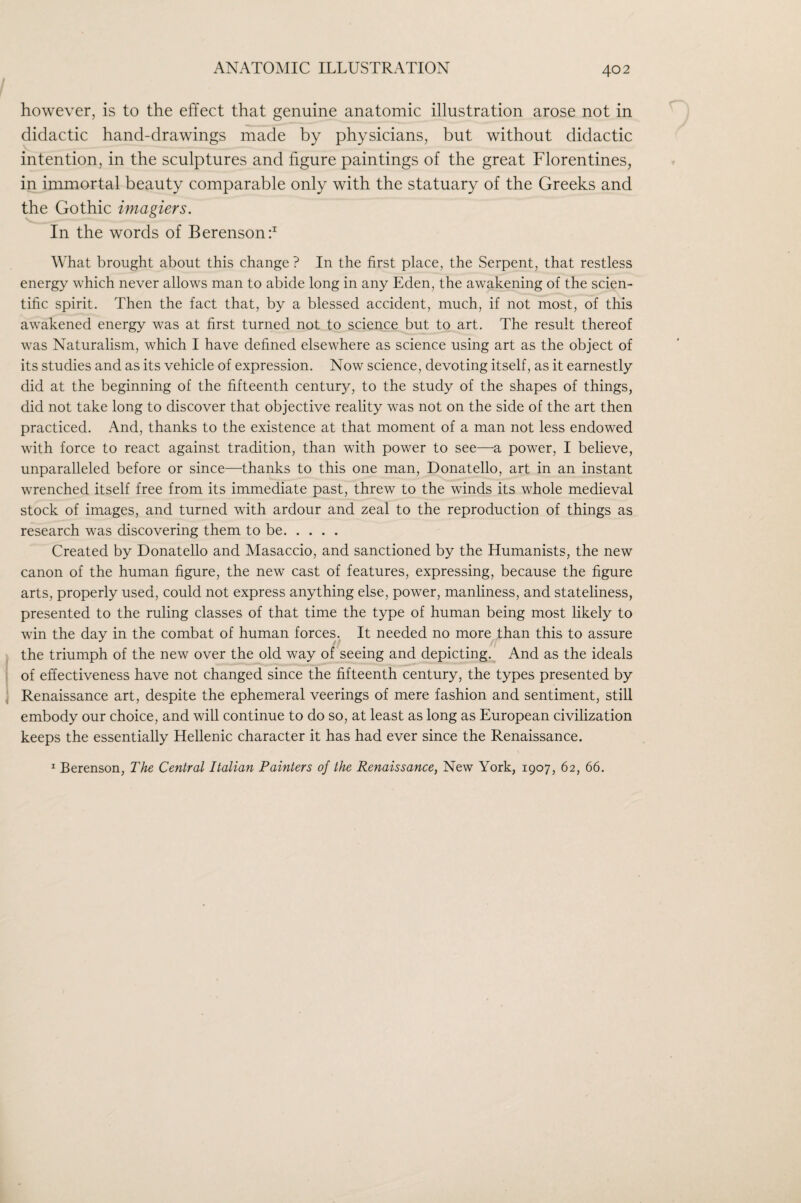 however, is to the effect that genuine anatomic illustration arose not in didactic hand-drawings made by physicians, but without didactic intention, in the sculptures and figure paintings of the great Florentines, in immortal beauty comparable only with the statuary of the Greeks and the Gothic imagiers. In the words of Berensonf What brought about this change ? In the first place, the Serpent, that restless energy which never allows man to abide long in any Eden, the awakening of the scien¬ tific spirit. Then the fact that, by a blessed accident, much, if not most, of this awakened energy was at first turned not to science but to art. The result thereof was Naturalism, which I have defined elsewhere as science using art as the object of its studies and as its vehicle of expression. Now science, devoting itself, as it earnestly did at the beginning of the fifteenth centur)^, to the study of the shapes of things, did not take long to discover that objective reality was not on the side of the art then practiced. And, thanks to the existence at that moment of a man not less endowed with force to react against tradition, than with power to see—a power, I believe, unparalleled before or since—thanks to this one man, Donatello, art in an instant wrenched itself free from its immediate past, threw to the winds its whole medieval stock of images, and turned with ardour and zeal to the reproduction of things as research was discovering them to be. Created by Donatello and Masaccio, and sanctioned by the Humanists, the new canon of the human figure, the new cast of features, expressing, because the figure arts, properly used, could not express anything else, power, manliness, and stateliness, presented to the ruling classes of that time the type of human being most likely to win the day in the combat of human forces. It needed no more than this to assure the triumph of the new over the old way of seeing and depicting. And as the ideals of effectiveness have not changed since the fifteenth century, the types presented by ^ Renaissance art, despite the ephemeral veerings of mere fashion and sentiment, still embody our choice, and will continue to do so, at least as long as European civilization keeps the essentially Hellenic character it has had ever since the Renaissance.