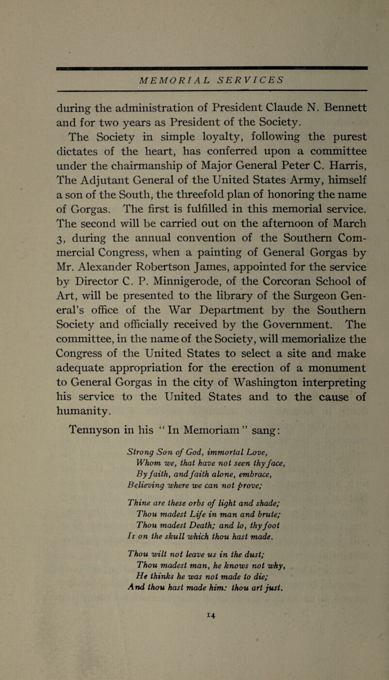 during the administration of President Claude N. Bennett and for two years as President of the Society. The Society in simple loyalty, following the purest dictates of the heart, has conferred upon a committee under the chairmanship of Major General Peter C. Harris, The Adjutant General of the United States Army, himself a son of the South, the threefold plan of honoring the name of Gorgas. The first is fulfilled in this memorial service. The second will be carried out on the afternoon of March 3, during the annual convention of the Southern Com¬ mercial Congress, when a painting of General Gorgas by Mr. Alexander Robertson James, appointed for the service by Director C. P. Minnigerode, of the Corcoran School of Art, will be presented to the library of the Surgeon Gen¬ eral’s office of the War Department by the Southern Society and officially received by the Government. The committee, in the name of the Society, will memorialize the Congress of the United States to select a site and make adequate appropriation for the erection of a monument to General Gorgas in the city of Washington interpreting his service to the United States and to the cause of humanity. Tennyson in his “ In Memoriam ” sang: Strong Son of God, immortal Love, Whom we, that have not seen thy face. By faith, and faith alone, embrace. Believing where we can not prove; Thine are these orbs of light and shade; Thou madest Life in man and brute; Thou madest Death; and lo, thy foot Is on the skull which thou hast made. Thou wilt not leave us in the dust; Thou madest man, he knows not why, He thinks he was not made to die; And thou hast made him: thou art just.