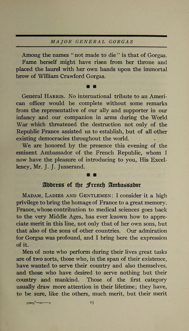 Among the names “ not made to die ” is that of Gorgas. Fame herself might have risen from her throne and placed the laurel with her own hands upon the immortal brow of William Crawford Gorgas. General Harris. No international tribute to an Ameri¬ can officer would be complete without some remarks from the representative of our ally and supporter in our infancy and our companion in arms dtu'ing the World War which threatened the destruction not only of the Republic France assisted us to establish, but of all other existing democracies throughout the world. We are honored by the presence this evening of the eminent Ambassador of the French Republic, whom I now have the pleasure of introducing to you. His Excel¬ lency, Mr. J. J. Jusserand. ablires^s; of tlje if rent!) lamhayigabot Madam, Ladies and GenteEmen: I consider it a high privilege to bring the homage of France to a great memory. France, whose contribution to medical sciences goes back to the very Middle Ages, has ever known how to appre¬ ciate merit in this line, not only that of her own sons, but that also of the sons of other countries. Our admiration for Gorgas was profound, and I bring here the expression of it. Men of note who perform during their lives great tasks are of two sorts, those who, in the span of their existence, have wanted to serve their coimtry and also themselves, and those who have desired to serve nothing but their country and mankind. Those of the first category usually draw more attention in their lifetime; they have, to be sure, like the others, much merit, but their merit