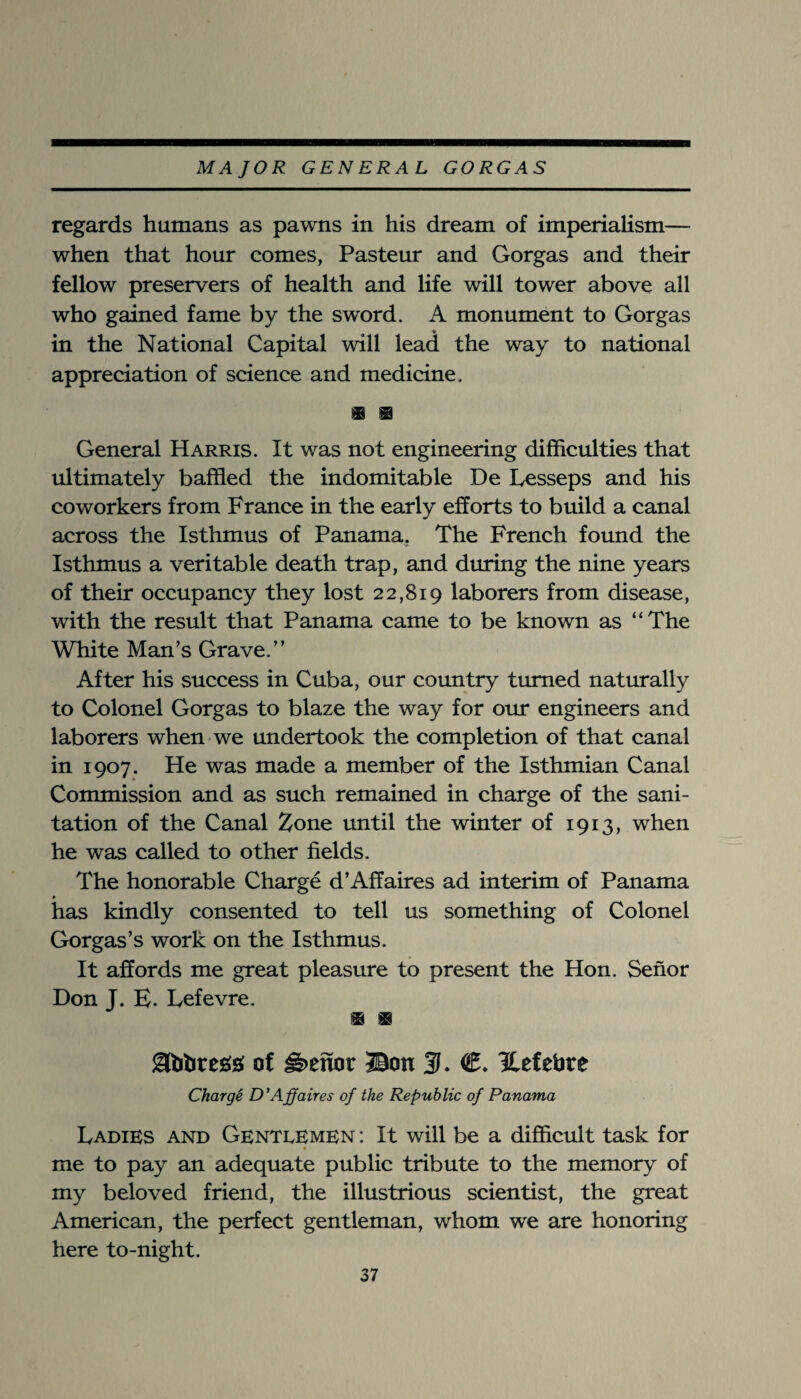 regards humans as pawns in his dream of imperialism— when that hour comes, Pasteur and Gorgas and their fellow preservers of health and life will tower above all who gained fame by the sword. A monument to Gorgas in the National Capital will lead the way to national appreciation of science and medicine. General Harris. It was not engineering difficulties that ultimately baffled the indomitable De Lesseps and his CO workers from France in the early efforts to build a canal across the Isthmus of Panamaj The French found the Isthmus a veritable death trap, and during the nine years of their occupancy they lost 22,819 laborers from disease, with the result that Panama came to be known as “The White Man’s Grave.” After his success in Cuba, our country turned naturally to Colonel Gorgas to blaze the way for oirr engineers and laborers when we undertook the completion of that canal in 1907. He was made a member of the Isthmian Canal Commission and as such remained in charge of the sani¬ tation of the Canal Zone until the winter of 1913, when he was called to other fields. The honorable Charge d’Affaires ad interim of Panama # has kindly consented to tell us something of Colonel Gorgas’s work on the Isthmus. It affords me great pleasure to present the Hon. Senor Don J. E. Lefevre. of Heitor ©on 3. €* Hefehre ChargS D'Affaires of the Republic of Panama Ladies and Gentdemen : It will be a difficult task for me to pay an adequate public tribute to the memory of my beloved friend, the illustrious scientist, the great American, the perfect gentleman, whom we are honoring here to-night.