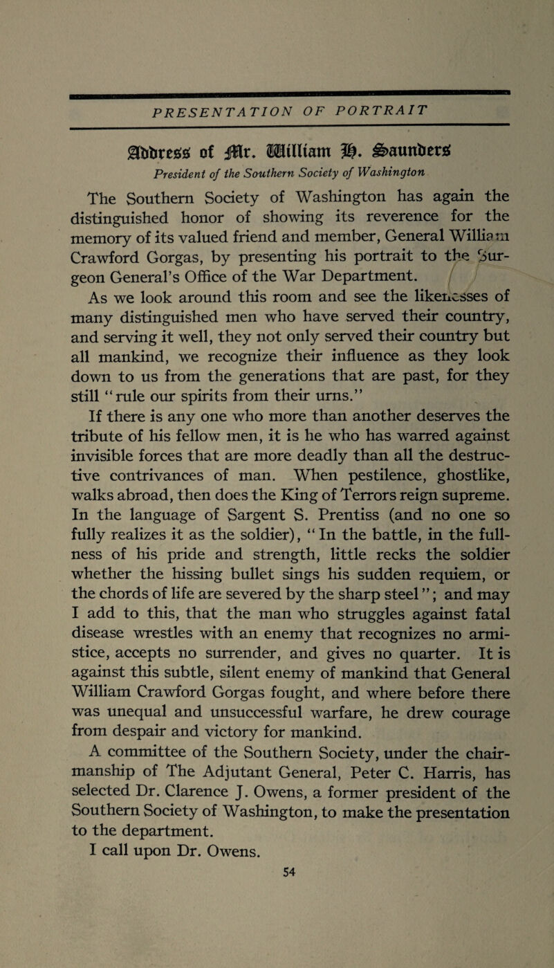 Sftibregsi of jWr. Milltam ^aunberi President of the Southern Society of Washington The Southern Society of Washington has again the distinguished honor of showing its reverence for the memory of its valued friend and member, General William Crawford Gorgas, by presenting his portrait to the Sur¬ geon General’s Office of the War Department. As we look around this room and see the likenesses of many distinguished men who have served their country, and serving it well, they not only served their country but all mankind, we recognize their influence as they look down to us from the generations that are past, for they still “rule our spirits from their urns.” If there is any one who more than another deserves the tribute of his fellow men, it is he who has warred against invisible forces that are more deadly than all the destruc¬ tive contrivances of man. When pestilence, ghostlike, walks abroad, then does the King of Terrors reign supreme. In the language of Sargent S. Prentiss (and no one so fully realizes it as the soldier), “ In the battle, in the full¬ ness of his pride and strength, little recks the soldier whether the hissing bullet sings his sudden requiem, or the chords of life are severed by the sharp steel ”; and may I add to this, that the man who struggles against fatal disease wrestles with an enemy that recognizes no armi¬ stice, accepts no surrender, and gives no quarter. It is against this subtle, silent enemy of mankind that General William Crawford Gorgas fought, and where before there was unequal and unsuccessful warfare, he drew courage from despair and victory for mankind. A committee of the Southern Society, under the chair¬ manship of The Adjutant General, Peter C. Harris, has selected Dr. Clarence J. Owens, a former president of the Southern Society of Washington, to make the presentation to the department. I call upon Dr. Owens.