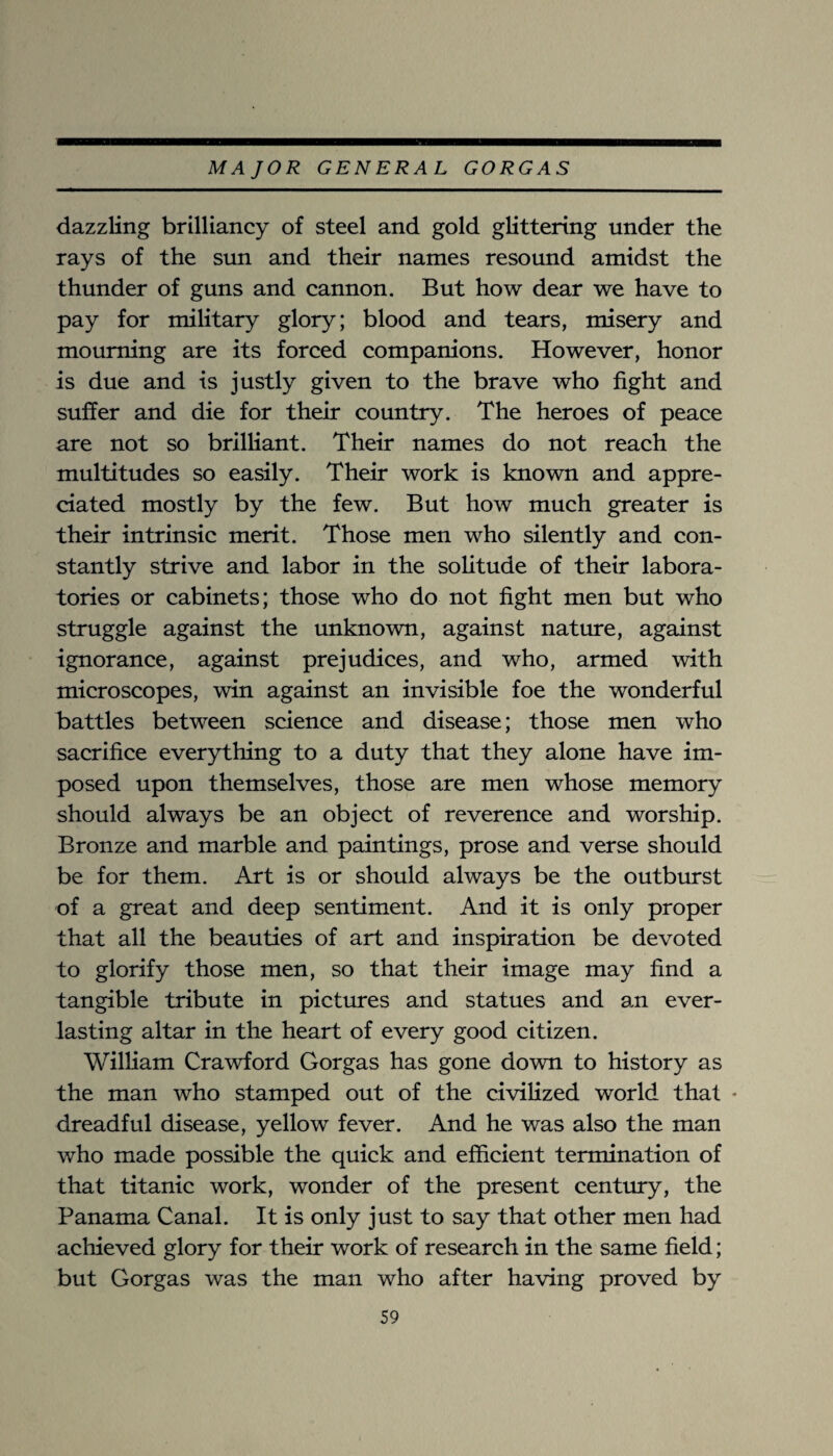 dazzling brilliancy of steel and gold glittering under the rays of the sun and their names resound amidst the thunder of guns and cannon. But how dear we have to pay for military glory; blood and tears, misery and mourning are its forced companions. However, honor is due and is justly given to the brave who fight and suffer and die for their country. The heroes of peace are not so brilliant. Their names do not reach the multitudes so easily. Their work is known and appre¬ ciated mostly by the few. But how much greater is their intrinsic merit. Those men who silently and con¬ stantly strive and labor in the solitude of their labora¬ tories or cabinets; those who do not fight men but who struggle against the unknown, against nature, against ignorance, against prejudices, and who, armed with microscopes, win against an invisible foe the wonderful battles between science and disease; those men who sacrifice everything to a duty that they alone have im¬ posed upon themselves, those are men whose memory should always be an object of reverence and worship. Bronze and marble and paintings, prose and verse should be for them. Art is or should always be the outburst of a great and deep sentiment. And it is only proper that all the beauties of art and inspiration be devoted to glorify those men, so that their image may find a tangible tribute in pictures and statues and an ever¬ lasting altar in the heart of every good citizen. William Crawford Gorgas has gone down to history as the man who stamped out of the civilized world that * dreadful disease, yellow fever. And he was also the man who made possible the quick and efficient termination of that titanic work, wonder of the present century, the Panama Canal. It is only just to say that other men had achieved glory for their work of research in the same field; but Gorgas was the man who after having proved by
