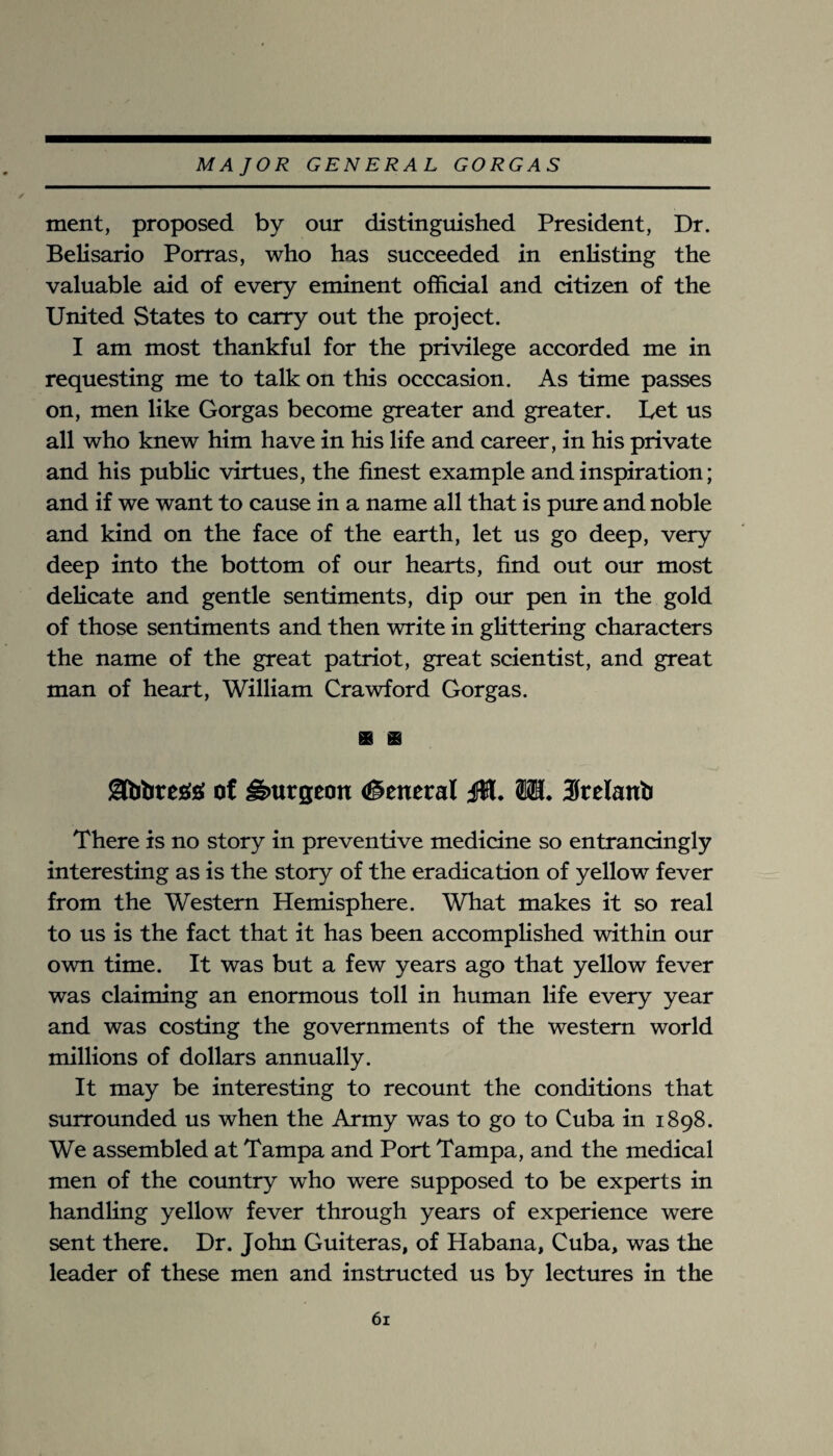 merit, proposed by our distinguished President, Dr. Belisario Porras, who has succeeded in enlisting the valuable aid of every eminent official and citizen of the United States to carry out the project. I am most thankful for the privilege accorded me in requesting me to talk on this occcasion. As time passes on, men like Gorgas become greater and greater. Let us all who knew him have in his life and career, in his private and his public virtues, the finest example and inspiration; and if we want to cause in a name all that is pure and noble and kind on the face of the earth, let us go deep, very deep into the bottom of our hearts, find out our most delicate and gentle sentiments, dip our pen in the gold of those sentiments and then write in glittering characters the name of the great patriot, great scientist, and great man of heart, William Crawford Gorgas. ot burgeon (Seneral 01. M. Stelanb There is no story in preventive medicine so entrancingly interesting as is the story of the eradication of yellow fever from the Western Hemisphere. What makes it so real to us is the fact that it has been accomplished within our own time. It was but a few years ago that yellow fever was claiming an enormous toll in human life every year and was costing the governments of the western world millions of dollars annually. It may be interesting to recount the conditions that surrounded us when the Army was to go to Cuba in 1898. We assembled at Tampa and Port Tampa, and the medical men of the country who were supposed to be experts in handling yellow fever through years of experience were sent there. Dr. John Guiteras, of Habana, Cuba, was the leader of these men and instructed us by lectures in the