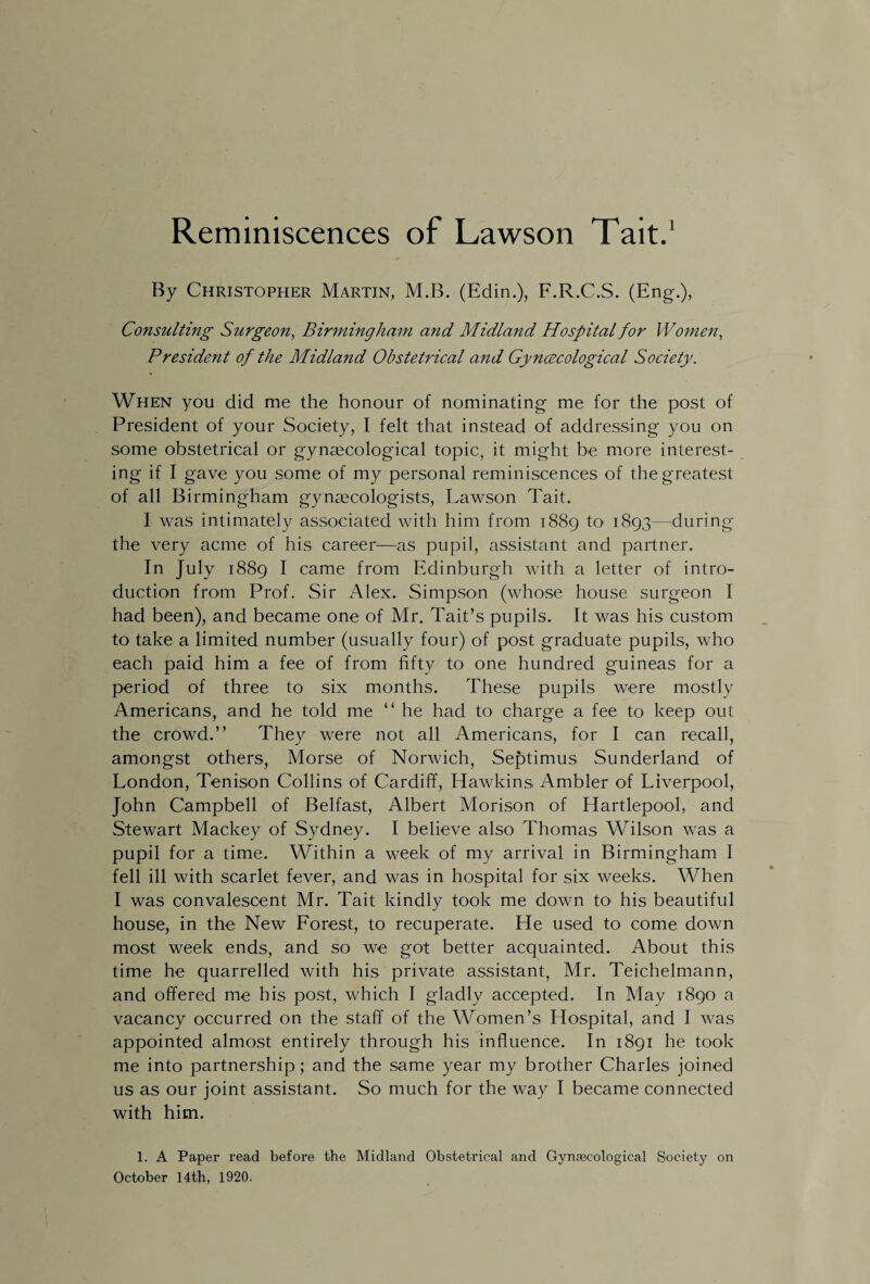 Reminiscences of Lawson Tait.1 By Christopher Martin, M.B. (Edin.), F.R.C.S. (Eng-.), Consulting Surgeon, Birmingham and Midland Hospital for Women, President of the Midland Obstetrical and Gynecological Society. When you did me the honour of nominating- me for the post of President of your Society, I felt that instead of addressing you on some obstetrical or gynaecological topic, it might be more interest- ing if I gave you some of my personal reminiscences of the greatest of all Birmingham gynaecologists, Lawson Tait. I was intimately associated with him from 1889 to 1893—during the very acme of his career—as pupil, assistant and partner. In July 1889 I came from Edinburgh with a letter of intro¬ duction from Prof. Sir Alex. Simpson (whose house surgeon I had been), and became one of Mr. Tait’s pupils. It was his custom to take a limited number (usually four) of post graduate pupils, who each paid him a fee of from fifty to one hundred guineas for a period of three to six months. These pupils were mostly Americans, and he told me “ he had to charge a fee to keep out the crowd.” They were not all Americans, for I can recall, amongst others, Morse of Norwich, Septimus Sunderland of London, Tenison Collins of Cardiff, Hawkins Ambler of Liverpool, John Campbell of Belfast, Albert Morison of Hartlepool, and Stewart Mackey of Sydney. I believe also Thomas Wilson was a pupil for a time. Within a week of my arrival in Birmingham I fell ill with scarlet fever, and was in hospital for six weeks. When I was convalescent Mr. Tait kindly took me down to his beautiful house, in the New Forest, to recuperate. He used to come down most week ends, and so we got better acquainted. About this time he quarrelled with his private assistant, Mr. Teichelmann, and offered me his post, which I gladly accepted. In May 1890 a vacancy occurred on the staff of the Women’s Hospital, and I was appointed almost entirely through his influence. In 1891 he took me into partnership; and the same year my brother Charles joined us as our joint assistant. So much for the way I became connected with him. 1. A Paper read before the Midland Obstetrical and Gynaecological Society on October 14th, 1920.
