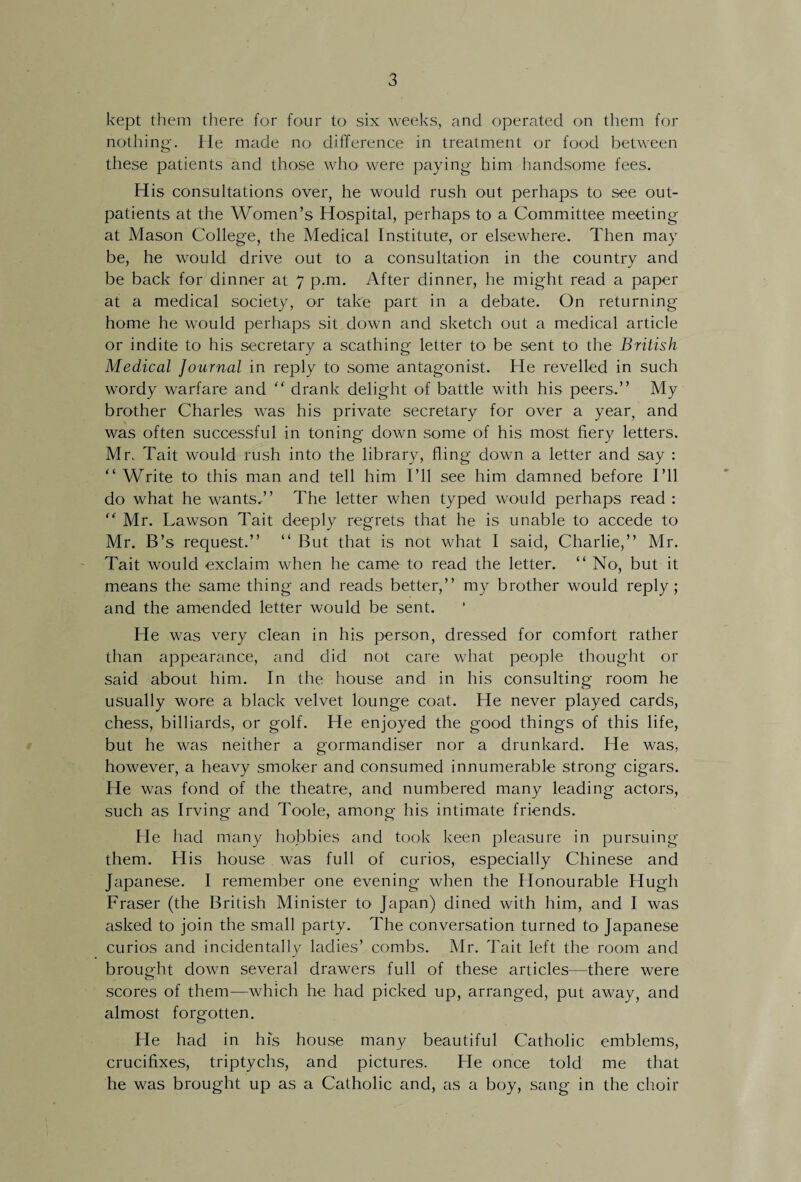 kept them there for four to six weeks, and operated on them for nothing-. He made no difference in treatment or food between these patients and those who were paying- him handsome fees. His consultations over, he would rush out perhaps to see out¬ patients at the Women’s Hospital, perhaps to a Committee meeting at Mason College, the Medical Institute, or elsewhere. Then may be, he would drive out to a consultation in the country and be back for dinner at 7 p.m. After dinner, he might read a paper at a medical society, or take part in a debate. On returning home he would perhaps sit down and sketch out a medical article or indite to his secretary a scathing letter to be sent to the British Medical Journal in reply to some antagonist. He revelled in such wordy warfare and “ drank delight of battle with his peers.” My brother Charles was his private secretary for over a year, and was often successful in toning down some of his most fiery letters. Mr. Tait would rush into the library, fling down a letter and say : “ Write to this man and tell him I’ll see him damned before I’ll do what he wants.” The letter when typed would perhaps read : “ Mr. Lawson Tait deeply regrets that he is unable to accede to Mr. B’s request.” “ But that is not what I said, Charlie,” Mr. Tait would exclaim when he came to read the letter. “ No, but it means the same thing and reads better,” my brother would reply; and the amended letter would be sent. He was very clean in his person, dressed for comfort rather than appearance, and did not care what people thought or said about him. In the house and in his consulting room he usually wore a black velvet lounge coat. He never played cards, chess, billiards, or golf. He enjoyed the good things of this life, but he was neither a gormandiser nor a drunkard. He was. however, a heavy smoker and consumed innumerable strong cigars. He was fond of the theatre, and numbered many leading actors, such as Irving and Toole, among his intimate friends. He had many hobbies and took keen pleasure in pursuing them. His house was full of curios, especially Chinese and Japanese. I remember one evening when the Honourable Hugh Fraser (the British Minister to Japan) dined with him, and I was asked to join the small party. The conversation turned to Japanese curios and incidentally ladies’ combs. Mr. Tait left the room and brought down several drawers full of these articles—there were scores of them—which he had picked up, arranged, put away, and almost forgotten. He had in his house many beautiful Catholic emblems, crucifixes, triptychs, and pictures. He once told me that he was brought up as a Catholic and, as a boy, sang in the choir