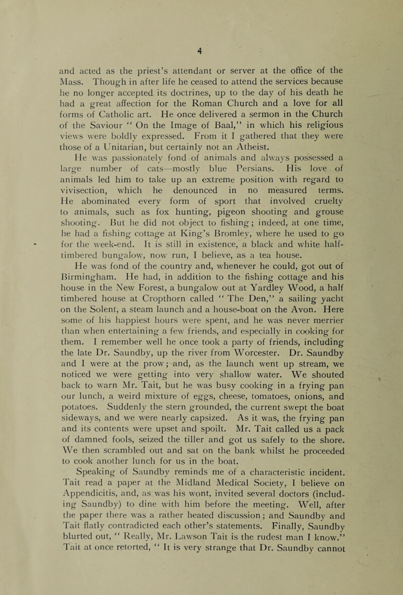 and acted as the priest’s attendant or server at the office of the Mass. Though in after life he ceased to attend the services because lie no longer accepted its doctrines, up to the day of his death he had a great affection for the Roman Church and a love for all forms of Catholic art. He once delivered a sermon in the Church of the Saviour “ On the Image of Baal,” in which his religious views were boldly expressed. From it I gathered that they were those of a Unitarian, but certainly not an Atheist. He was passionately fond of animals and always possessed a large number of cats—mostly blue Persians. His love of animals led him to take up an extreme position with regard to vivisection, which he denounced in no measured terms. He abominated every form of sport that involved cruelty to animals, such as fox hunting, pigeon shooting and grouse shooting. But he did not object to fishing; indeed, at one time, he had a fishing cottage at King’s Bromley, where he used to go for the week-end. It is still in existence, a black and white half- timbered bungalow, now run, I believe, as a tea house. He was fond of the country and, whenever he could, got out of Birmingham. He had, in addition to the fishing cottage and his house in the New Forest, a bungalow out at Yardley Wood, a half timbered house at Cropthorn called “ The Den,” a sailing yacht on the Solent, a steam launch and a house-boat on the Avon. Here some of his happiest hours were spent, and he was never merrier than when entertaining a few friends, and especially in cooking for them. I remember well he once took a party of friends, including the late Dr. Saundby, up the river from Worcester. Dr. Saundby and I were at the prow; and, as the launch went up stream, we noticed we were getting into very shallow water. We shouted back to warn Mr. Tait, but he was busy cooking in a frying pan our lunch, a weird mixture of eggs, cheese, tomatoes, onions, and potatoes. Suddenly the stern grounded, the current swept the boat sideways, and we were nearly capsized. As it was, the frying pan and its contents were upset and spoilt. Mr. Tait called us a pack of damned fools, seized the tiller and got us safely to the shore. We then scrambled out and sat on the bank whilst he proceeded to cook another lunch for us in the boat. Speaking of Saundby reminds me of a characteristic incident. Tait read a paper at the Midland Medical Society, I believe on Appendicitis, and, as was his wont, invited several doctors (includ¬ ing Saundby) to dine with him before the meeting. Well, after the paper there was a rather heated discussion; and Saundby and Tait flatly contradicted each other’s statements. Finally, Saundby blurted out, “ Really, Mr. Lawson Tait is the rudest man I know.” Tait at once retorted, “ It is very strange that Dr. Saundby cannot