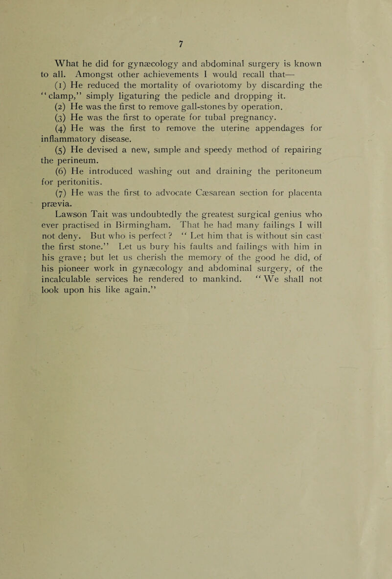 What he did for gynaecology and abdominal surgery is known to all. Amongst other achievements I would recall that— (1) He reduced the mortality of ovariotomy by discarding the “clamp,” simply ligaturing the pedicle and dropping it. (2) He was the first to remove gall-stones by operation. (3) He was the first to operate for tubal pregnancy. (4) He was the first to remove the uterine appendages for inflammatory disease. (5) He devised a new, simple and speedy method of repairing the perineum. (6) He introduced washing out and draining the peritoneum for peritonitis. (7) He was the first to advocate Caesarean section for placenta praevia. Lawson Tait was undoubtedly the greatest surgical genius who ever practised in Birmingham. That he had many failings I will not deny. But who is perfect ? “ Let him that is without sin cast the first stone.” Let us bury his faults and failings with him in his grave; but let us cherish the memory of the good he did, of his pioneer work in gynascology and abdominal surgery, of the incalculable services he rendered to mankind. “We shall not look upon his like again.”