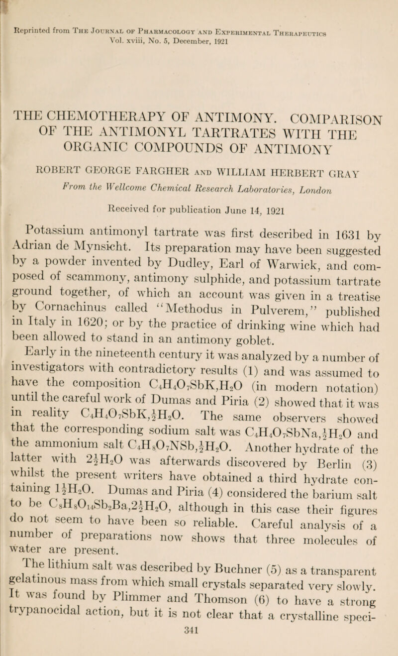 Reprinted from The Journal of Pharmacology and Experimental Therapeutics Vol. xviii, No. 5, December, 1921 THE CHEMOTHERAPY OF ANTIMONY. COMPARISON OF THE ANTIMONYL TARTRATES WITH THE ORGANIC COMPOUNDS OF ANTIMONY ROBERT GEORGE FARGHER and WILLIAM HERBERT GRAY From, the Wellcome Chemical Research Laboratories, London Received for publication June 14, 1921 Potassium antimonyl tartrate was first described in 1631 by Adiian de Mynsicht. Its preparation may have been suggested by a powder invented by Dudley, Earl of Warwick, and com¬ posed of scammony, antimony sulphide, and potassium tartrate ground together, of which an account was given in a treatise by Cornachinus called “Methodus in Pulverem,” published in Italy in 1620; or by the practice of drinking wine which had been allowed to stand in an antimony goblet. Eai ly in the nineteenth century it was analyzed by a number of investigators with contradictory results (1) and was assumed to have the composition C4H407SbK,H20 (in modern notation) until the careful work of Dumas and Piria (2) showed that it was in reality C4H407SbK,4H20. The same observers showed that the corresponding sodium salt was C4H407SbNaiH.,0 and the ammonium salt C4H807NSb,iH20. Another hydrate of the latter with 2AH20 was afterwards discovered by Berlin (3) whilst the present writers have obtained a third hydrate con¬ taining 1 jH20. Dumas and Piria (4) considered the barium salt to be ( sH8014Sb2Ba,2|H20, although in this case their figures do not seem to have been so reliable. Careful analysis of a number of preparations now shows that three molecules of water are present. The lithium salt was described by Buchner (5) as a transparent gelatinous mass from which small crystals separated very slowly. It was found by Plimmer and Thomson (6) to have a strong rypanocidal action, but it is not clear that a crystalline speci-