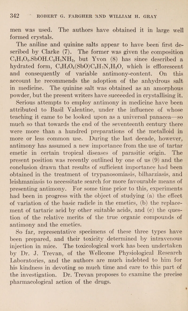 men was used. The authors have obtained it in large well formed crystals. The aniline and quinine salts appear to have been first de¬ scribed by Clarke (7). The former was given the composition C4H406.Sb0H.C6H5NH2, but Yvon (8) has since described a hydrated form, C4H506(Sb0)C6H7N,H20, which is efflorescent and consequently of variable antimony-content. On this account he recommends the adoption of the anhydrous salt in medicine. The quinine salt was obtained as an amorphous powder, but the present writers have succeeded in crystallising it. Serious attempts to employ antimony in medicine have been attributed to Basil Valentine, under the influence of whose teaching it came to be looked upon as a universal panacea—so much so that towards the end of the seventeenth century there were more than a hundred preparations of the metalloid in more or less common use. During the last decade, however, antimony has assumed a new importance from the use of tartar emetic in certain tropical diseases of parasitic origin. The present position was recently outlined by one of us (9) and the conclusion drawn that results of sufficient importance had been obtained in the treatment of trypanosomiasis, bilharziasis, and leishmaniasis to necessitate search for more favourable means of presenting antimony. For some time prior to this, experiments had been in progress with the object of studying (a) the effect of variation of the basic radicle in the emetics, (b) the replace¬ ment of tartaric acid by other suitable acids, and (c) the ques¬ tion of the relative merits of the true organic compounds of antimony and the emetics. So far, representative specimens of these three types have been prepared, and their toxicity determined by intravenous injection in mice. The toxicological work has been undertaken by Dr. J. Trevan, of the Wellcome Physiological Research Laboratories, and the authors are much indebted to him for his kindness in devoting so much time and care to this part of the investigation. Dr. Trevan proposes to examine the precise pharmacological action of the drugs.