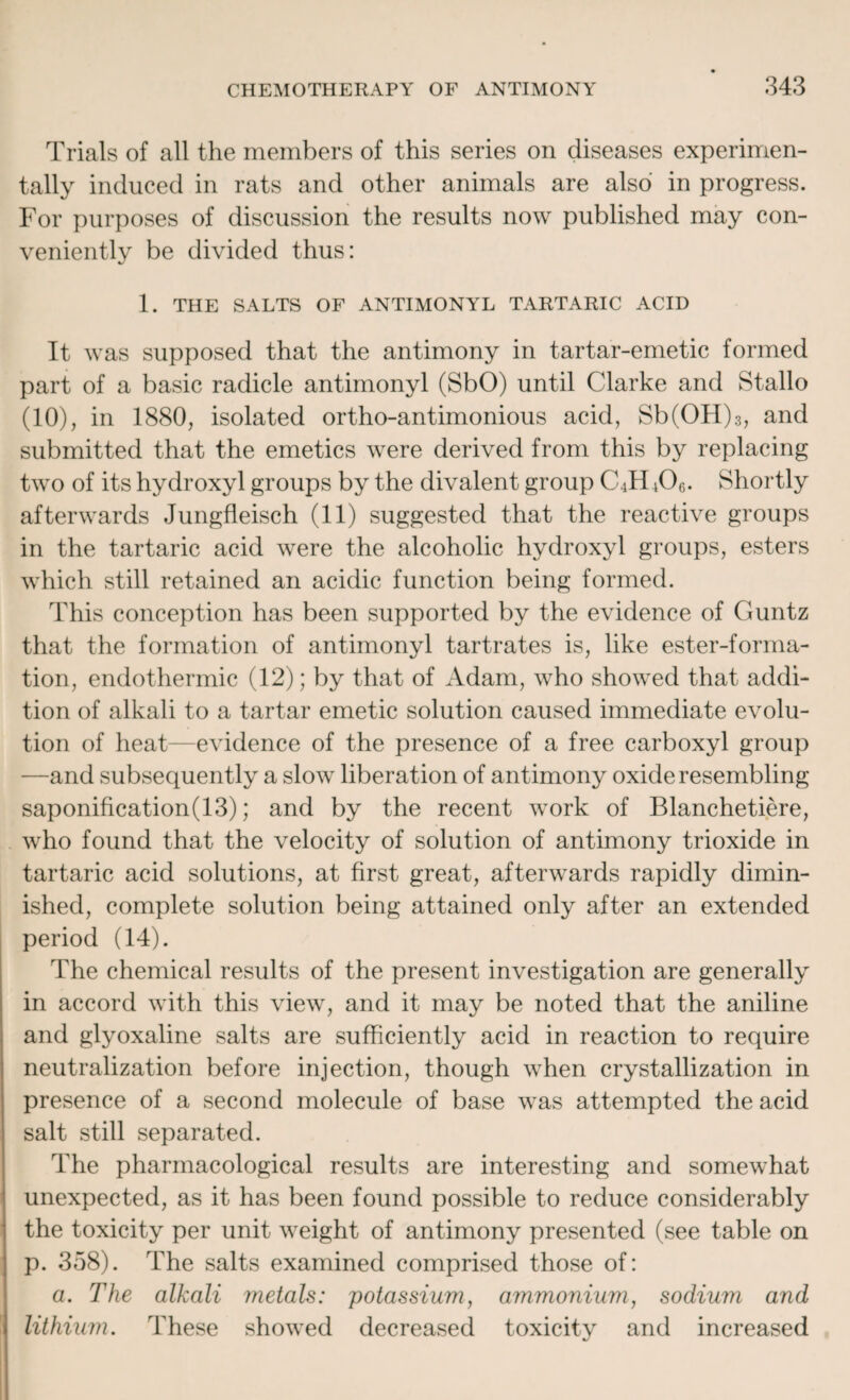 Trials of all the members of this series on diseases experimen¬ tally induced in rats and other animals are also in progress. For purposes of discussion the results now published may con¬ veniently be divided thus: 1. THE SALTS OF ANTIMONYL TARTARIC ACID It was supposed that the antimony in tartar-emetic formed part of a basic radicle antimonyl (SbO) until Clarke and Stallo (10), in 1880, isolated ortho-antimonious acid, Sb(OH)3, and submitted that the emetics were derived from this by replacing two of its hydroxyl groups by the divalent group C4H 406. Shortly afterwards Jungfleisch (11) suggested that the reactive groups in the tartaric acid were the alcoholic hydroxyl groups, esters which still retained an acidic function being formed. This conception has been supported by the evidence of Guntz that the formation of antimonyl tartrates is, like ester-forma¬ tion, endothermic (12); by that of Adam, who showed that addi¬ tion of alkali to a tartar emetic solution caused immediate evolu¬ tion of heat—evidence of the presence of a free carboxyl group —and subsequently a slow liberation of antimony oxide resembling saponification(13); and by the recent work of Blanchetiere, who found that the velocity of solution of antimony trioxide in tartaric acid solutions, at first great, afterwards rapidly dimin¬ ished, complete solution being attained only after an extended period (14). The chemical results of the present investigation are generally in accord with this view, and it may be noted that the aniline and glyoxaline salts are sufficiently acid in reaction to require neutralization before injection, though when crystallization in presence of a second molecule of base was attempted the acid salt still separated. The pharmacological results are interesting and somewhat unexpected, as it has been found possible to reduce considerably the toxicity per unit weight of antimony presented (see table on p. 358). The salts examined comprised those of: a. The alkali metals: potassium, ammonium, sodium and lithium. These showed decreased toxicity and increased