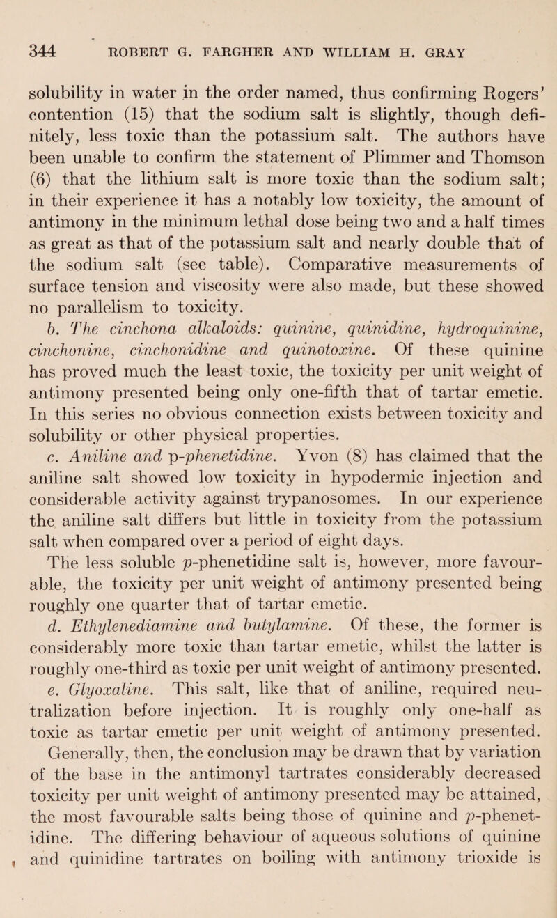solubility in water in the order named, thus confirming Rogers’ contention (15) that the sodium salt is slightly, though defi¬ nitely, less toxic than the potassium salt. The authors have been unable to confirm the statement of Plimmer and Thomson (6) that the lithium salt is more toxic than the sodium salt; in their experience it has a notably low toxicity, the amount of antimony in the minimum lethal dose being two and a half times as great as that of the potassium salt and nearly double that of the sodium salt (see table). Comparative measurements of surface tension and viscosity were also made, but these showed no parallelism to toxicity. b. The cinchona alkaloids: quinine, quinidine, hydroquinine, cinchonine, cinchonidine and quinotoxine. Of these quinine has proved much the least toxic, the toxicity per unit weight of antimony presented being only one-fifth that of tartar emetic. In this series no obvious connection exists between toxicity and solubility or other physical properties. c. Aniline and p-phenetidine. Yvon (8) has claimed that the aniline salt showed low toxicity in hypodermic injection and considerable activity against trypanosomes. In our experience the aniline salt differs but little in toxicity from the potassium salt when compared over a period of eight days. The less soluble p-phenetidine salt is, however, more favour¬ able, the toxicity per unit weight of antimony presented being roughly one quarter that of tartar emetic. d. Ethylenediamine and butylamine. Of these, the former is considerably more toxic than tartar emetic, whilst the latter is roughly one-third as toxic per unit weight of antimony presented. e. Glyoxaline. This salt, like that of aniline, required neu¬ tralization before injection. It is roughly only one-half as toxic as tartar emetic per unit weight of antimony presented. Generally, then, the conclusion may be drawn that by variation of the base in the antimonyl tartrates considerably decreased toxicity per unit weight of antimony presented may be attained, the most favourable salts being those of quinine and p-phenet- idine. The differing behaviour of aqueous solutions of quinine and quinidine tartrates on boiling with antimony trioxide is
