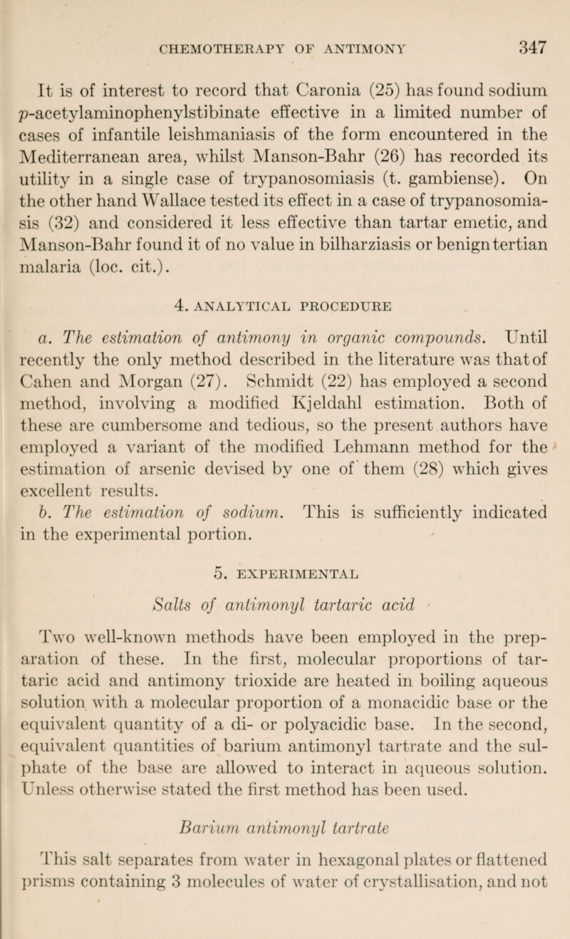 It is of interest to record that Caronia (25) has found sodium p-acetylaminophenylstibinate effective in a limited number of cases of infantile leishmaniasis of the form encountered in the Mediterranean area, whilst Manson-Bahr (26) has recorded its utility in a single case of trypanosomiasis (t. gambiense). On the other hand Wallace tested its effect in a case of trypanosomia¬ sis (32) and considered it less effective than tartar emetic, and Manson-Bahr found it of no value in bilharziasis or benign tertian malaria (loc. cit.). 4. ANALYTICAL PROCEDURE a. The estimation of antimony in organic compounds. Until recently the only method described in the literature was that of Cahen and Morgan (27). Schmidt (22) has employed a second method, involving a modified Kjeldahl estimation. Both of these are cumbersome and tedious, so the present authors have employed a variant of the modified Lehmann method for the estimation of arsenic devised by one of them (28) which gives excellent results. b. The estimation of sodium. This is sufficiently indicated in the experimental portion. 5. EXPERIMENTAL Salts of antimonyl tartaric acid Two well-known methods have been employed in the prep¬ aration of these. In the first, molecular proportions of tar¬ taric acid and antimony trioxide are heated in boiling aqueous solution with a molecular proportion of a monacidic base or the equivalent quantity of a di- or polyacidic base. In the second, equivalent quantities of barium antimonyl tartrate and the sul¬ phate of the base are allowed to interact in aqueous solution. Unless otherwise stated the first method has been used. Barium antimonyl tartrate This salt separates from water in hexagonal plates or flattened prisms containing 3 molecules of water of crystallisation, and not