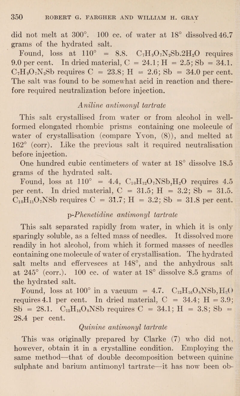 did not melt at 300°. 100 cc. of water at 18° dissolved 46.7 grams of the hydrated salt. Found, loss at 110° = 8.8. C7H907N2Sb.2H20 requires 9.0 per cent. In dried material, C = 24.1; H = 2.5; Sb = 34.1. C7H907N2Sb requires C = 23.8; H = 2.6; Sb = 34.0 per cent. The salt was found to be somewhat acid in reaction and there¬ fore required neutralization before injection. Aniline antimonyl tartrate This salt crystallised from water or from alcohol in well- formed elongated rhombic prisms containing one molecule of water of crystallisation (compare Yvon, (8)), and melted at 162° (corr). Like the previous salt it required neutralisation before injection. One hundred cubic centimeters of water at 18° dissolve 18.5 grams of the hydrated salt. Found, loss at 110° = 4.4, CioHi207NSb,H20 requires 4.5 per cent. In dried material, C = 31.5; H = 3.2; Sb = 31.5. CioHn07NSb requires C = 31.7; H = 3.2; Sb = 31.8 per cent. p-Phenetidine antimonyl tartrate This salt separated rapidly from water, in which it is only sparingly soluble, as a felted mass of needles. It dissolved more readily in hot alcohol, from which it formed masses of needles containing one molecule of water of crystallisation. The hydrated salt melts and effervesces at 148°, and the anhydrous salt at 245° (corr.). 100 cc. of water at 18° dissolve 8.5 grams of the hydrated salt. Found, loss at 100° in a vacuum = 4.7. Ci2Hi608NSb,Ho( > requires4.1 per cent. In dried material, C = 34.4; H =3.9; Sti = 28.1. C12H1608NSb requires C = 34.1; H = 3.8; Sb = 28.4 per cent. Quinine antimonyl tartrate This was originally prepared by Clarke (7) who did not. however, obtain it in a crystalline condition. Employing the same method—that of double decomposition between quinine sulphate and barium antimonyl tartrate—it has now been ob-