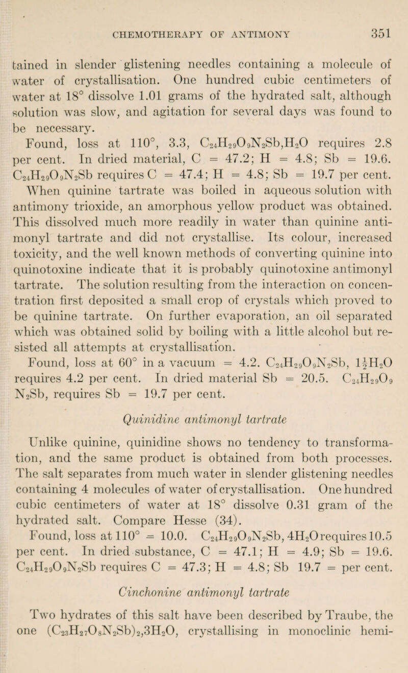 bained in slender glistening needles containing a molecule of water of crystallisation. One hundred cubic centimeters of water at 18° dissolve 1.01 grams of the hydrated salt, although solution was slow, and agitation for several days was found to be necessary. Found, loss at 110°, 3.3, C24lI2909N2Sb,H20 requires 2.8 per cent. In dried material, C = 47.2; H = 4.8; Sb = 19.6. C24H2909N2Sb requires C = 47.4; H = 4.8; Sb = 19.7 per cent. When quinine tartrate was boiled in aqueous solution with antimony trioxide, an amorphous yellow product was obtained. This dissolved much more readily in water than quinine anti- monyl tartrate and did not crystallise. Its colour, increased toxicity, and the well known methods of converting quinine into quinotoxine indicate that it is probably quinotoxine antimonyl tartrate. The solution resulting from the interaction on concen¬ tration first deposited a small crop of crystals which proved to be quinine tartrate. On further evaporation, an oil separated which was obtained solid by boiling with a little alcohol but re¬ sisted all attempts at crystallisation. Found, loss at 60° in a vacuum = 4.2. C24H2909N2Sb, HH20 requires 4.2 per cent. In dried material Sb = 20.5. C24H2909 N2Sb, requires Sb = 19.7 per cent. Quinidine antimonyl tartrate Unlike quinine, quinidine shows no tendency to transforma¬ tion, and the same product is obtained from both processes. The salt separates from much water in slender glistening needles containing 4 molecules of water of crystallisation. One hundred cubic centimeters of water at 18° dissolve 0.31 gram of the hydrated salt. Compare Hesse (34). Found, loss at 110° = 10.0. C24H2909N2Sb, 4H20requires 10.5 per cent. In dried substance, C = 47.1; H = 4.9; Sb = 19.6. C24H2909N2Sb requires C = 47.3; H = 4.8; Sb 19.7 = per cent. Cinchonine antimonyl tartrate Two hydrates of this salt have been described by Traube, the one (C23H2708N2Sb)2,3H20, crystallising in monoclinic hemi-