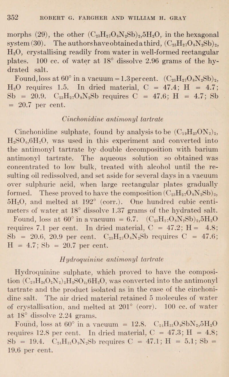 morphs (20), the other (C23H2708N2Sb)2,5H20,. in the hexagonal system (30). The authors have obtained a third, (C23H2708N2Sb)2, H20, crystallising readily from water in well-formed rectangular plates. 100 cc. of water at 18° dissolve 2.96 grams of the hy¬ drated salt. Found,loss at 60° in a vacuum = 1.3percent. (C23H2708N2Sb)2, H20 requires 1.5. In dried material, C = 47.4; H = 4.7; Sb = 20.9. C23H2708N2Sb requires C = 47.6; H = 4.7; Sb = 20.7 per cent. Cinchonidine antimonyl tartrate Cinchonidine sulphate, found by analysis to be (Ci9H22ON2)2, H2S04,6H20, was used in this experiment and converted into the antimonyl tartrate by double decomposition with barium antimonyl tartrate. The aqueous solution so obtained was concentrated to low bulk, treated with alcohol until the re¬ sulting oil redissolved, and set aside for several days in a vacuum over sulphuric acid, when large rectangular plates gradually formed. These proved to have the composition (C23H2708N2Sb)2, 5H20, and melted at 192° (corr.). One hundred cubic centi¬ meters of water at 18° dissolve 1.37 grams of the hydrated salt. Found, loss at 60° in a vacuum = 6.7. (C23H2708N2Sb)2,5H20 requires 7.1 per cent. In dried material, C = 47.2; H= 4.8; Sb = 20.6, 20.9 per cent. C23H2708N2Sb requires C = 47.6; H = 4.7; Sb = 20.7 per cent. Hydroquinine antimonyl tartrate Hydroquinine sulphate, which proved to have the composi¬ tion (C2oH2602N2)2H2S04,6H20, was converted mto tli^3 a^ntimon^^ tartrate and the product isolated as in the case of the cinchoni¬ dine salt. The air dried material retained 5 molecules of water of crystallisation, and melted at 201° (corr). 100 cc. of water at 18° dissolve 2.24 grams. Found, loss at 60° in a vacuum = 12.8. C24H3i09SbN2,5H20 requires 12.8 per cent. In dried material, C = 47.3; H = 4.8; Sb = 19.4. C24H3109N2Sb requires C - 47.1; H = 5.1; Sb = 19.6 per cent.