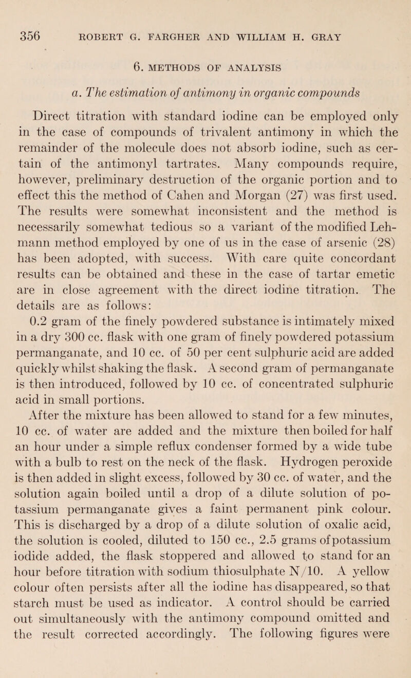 6. METHODS OF ANALYSIS a. The estimation of antimony in organic compounds Direct titration with standard iodine can be employed only in the case of compounds of trivalent antimony in which the remainder of the molecule does not absorb iodine, such as cer¬ tain of the antimonyl tartrates. Many compounds require, however, preliminary destruction of the organic portion and to effect this the method of Cahen and Morgan (27) was first used. The results were somewhat inconsistent and the method is necessarily somewhat tedious so a variant of the modified Leh¬ mann method employed by one of us in the case of arsenic (28) has been adopted, with success. With care quite concordant results can be obtained and these in the case of tartar emetic are in close agreement with the direct iodine titration. The details are as follows: 0.2 gram of the finely powdered substance is intimately mixed in a dry 300 cc. flask with one gram of finely powdered potassium permanganate, and 10 cc. of 50 per cent sulphuric acid are added quickly whilst shaking the flask. A second gram of permanganate is then introduced, followed by 10 cc. of concentrated sulphuric acid in small portions. After the mixture has been allowed to stand for a few minutes, 10 cc. of water are added and the mixture then boiled for half an hour under a simple reflux condenser formed by a wide tube with a bulb to rest on the neck of the flask. Hydrogen peroxide is then added in slight excess, followed by 30 cc. of water, and the solution again boiled until a drop of a dilute solution of po¬ tassium permanganate gives a faint permanent pink colour. This is discharged by a drop of a dilute solution of oxalic acid, the solution is cooled, diluted to 150 cc., 2.5 grams of potassium iodide added, the flask stoppered and allowed t.o stand for an hour before titration with sodium thiosulphate N/10. A yellow colour often persists after all the iodine has disappeared, so that starch must be used as indicator. A control should be carried out simultaneously with the antimony compound omitted and the result corrected accordingly. The following figures were