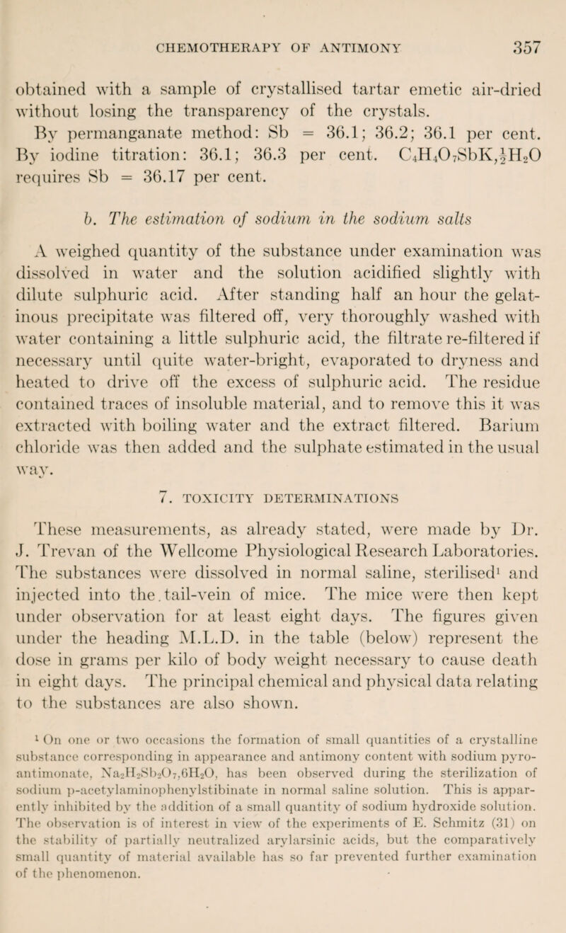 obtained with a sample of crystallised tartar emetic air-dried without losing the transparency of the crystals. By permanganate method: Sb = 36.1; 36.2; 36.1 per cent. By iodine titration: 36.1; 36.3 per cent. C4H407SbK,JH20 requires Sb = 36.17 per cent. b. The estimation of sodium in the sodium salts A weighed quantity of the substance under examination was dissolved in water and the solution acidified slightly with dilute sulphuric acid. After standing half an hour the gelat¬ inous precipitate was filtered off, very thoroughly washed with water containing a little sulphuric acid, the filtrate re-filtered if necessary until quite water-bright, evaporated to dryness and heated to drive off the excess of sulphuric acid. The residue contained traces of insoluble material, and to remove this it was extracted with boiling water and the extract filtered. Barium chloride was then added and the sulphate estimated in the usual wav. 7. TOXICITY DETERMINATIONS These measurements, as already stated, were made by Dr. J. Trevan of the Wellcome Physiological Research Laboratories. The substances were dissolved in normal saline, sterilised1 and injected into the.tail-vein of mice. The mice were then kept under observation for at least eight days. The figures given under the heading M.L.D. in the table (below) represent the dose in grams per kilo of body weight necessary to cause death in eight days. The principal chemical and physical data relating to the substances are also shown. 1 On one or two occasions the formation of small quantities of a crystalline substance corresponding in appearance and antimony content with sodium pyro- antimonate, Na2H2Sb207,6H20, has been observed during the sterilization of sodium p-acetylaminophenylstibinate in normal saline solution. This is appar¬ ently inhibited by the addition of a small quantity of sodium hydroxide solution. The observation is of interest in view of the experiments of E. Schmitz (31) on the stability of partially neutralized arylarsinic acids, but the comparatively small quantity of material available has so far prevented further examination of the phenomenon.