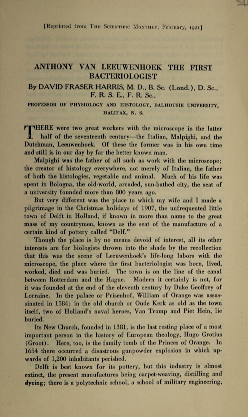 [Reprinted from Tim Scientific Monthly, February, igji] ANTHONY VAN LEEUWENHOEK THE FIRST BACTERIOLOGIST By DAVID FRASER HARRIS. M. D.. B. Sc. (Lend.). D. Sc., F. R. S. E., F. R. Sc., PROFESSOR OF PHYSIOLOGY ANI> HISTOLOGY, DALHOUSIK UNIVERSITY, HALIFAX, N. S. There wore two great workers with the microscope in the latter half of the seventeenth century the Italian, Malpighi, and the Dutchman, Leeuwenhoek. Of these the former was in his own time and still is in our day by far the hotter known man. Malpighi was the father of all such as work with the microscope; the creator of histology everywhere, not merely of Italian, the father of both the histologies, vegetable and animal. Much of his life was spent in Bologna, the old-world, arcaded, sun-bathed city, the seat of a university founded more than 800 years ago. But very different was the place to which my wife and I made a pilgrimage in the Christmas holidays of 1007, the unfrequented little town of Delft in Holland, if known in more than name to the great mass of my countrymen, known as the seat of the manufacture of a certain kind of pottery called “Delf.” Though the place is by no means devoid of interest, all its other interests are for biologists thrown into the shade by the recollection that this was the scene of Leeuwenhoek’s Iifo-long labors with the microscope, the place where the first bacteriologist was born, lived, worked, died and was buried. The town is on the lino of the canal between Rotterdam and the Hague. Modern it certainly is not, for it was founded at the end of the eleventh century by Duke Geoffrey of Lorraine. In the palace or I’risenhof, William of Orange was assas¬ sinated in 1584; in the old church or Oudo Kerk as old as the town itself, two of Holland’s naval heroes, Van Trump and Diet Hein, lie buried. Its New Church, founded in 1881, is the last resting place of a most important person in the history of European theology, Hugo (hotins (Groot). Hero, too, is the family tomb of the Princes of Orange. In 1654 there occurred a disastrous gunpowder explosion in which up¬ wards of 1,200 inhabitants perished. Delft is best known for its pottery, but this industry is almost extinct, the present manufactures being carpet-weaving, distilling and dyeing; there is a polytechnic school, a school ol military engineering,