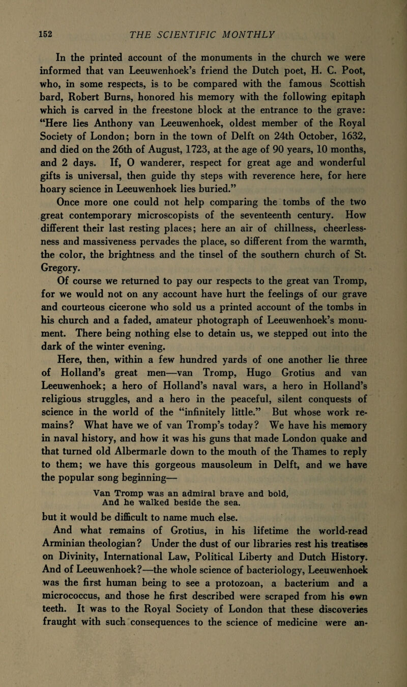 In the printed account of the monuments in the church we were informed that van Leeuwenhoek’s friend the Dutch poet, H. C. Poot, who, in some respects, is to be compared with the famous Scottish bard, Robert Bums, honored his memory with the following epitaph which is carved in the freestone block at the entrance to the grave: “Here lies Anthony van Leeuwenhoek, oldest member of the Royal Society of London; born in the town of Delft on 24th October, 1632, and died on the 26th of August, 1723, at the age of 90 years, 10 months, and 2 days. If, 0 wanderer, respect for great age and wonderful gifts is universal, then guide thy steps with reverence here, for here hoary science in Leeuwenhoek lies buried.” Once more one could not help comparing the tombs of the two great contemporary microscopists of the seventeenth century. How different their last resting places; here an air of chillness, cheerless¬ ness and massiveness pervades the place, so different from the warmth, the color, the brightness and the tinsel of the southern church of St. Gregory. Of course we returned to pay our respects to the great van Tromp, for we would not on any account have hurt the feelings of our grave and courteous cicerone who sold us a printed account of the tombs in his church and a faded, amateur photograph of Leeuwenhoek’s monu¬ ment. There being nothing else to detain us, we stepped out into the dark of the winter evening. Here, then, within a few hundred yards of one another lie three of Holland’s great men—van Tromp, Hugo Grotius and van Leeuwenhoek; a hero of Holland’s naval wars, a hero in Holland’s religious struggles, and a hero in the peaceful, silent conquests of science in the world of the “infinitely little.” But whose work re¬ mains? What have we of van Tromp’s today? We have his memory in naval history, and how it was his guns that made London quake and that turned old Albermarle down to the mouth of the Thames to reply to them; we have this gorgeous mausoleum in Delft, and we have the popular song beginning— Van Tromp was an admiral brave and bold, And he walked beside the sea. but it would be difficult to name much else. And what remains of Grotius, in his lifetime the world-read Arminian theologian ? Under the dust of our libraries rest his treatises on Divinity, International Law, Political Liberty and Dutch History. And of Leeuwenhoek?—the whole science of bacteriology, Leeuwenhoek was the first human being to see a protozoan, a bacterium and a micrococcus, and those he first described were scraped from his own teeth. It was to the Royal Society of London that these discoveries fraught with such consequences to the science of medicine were an-