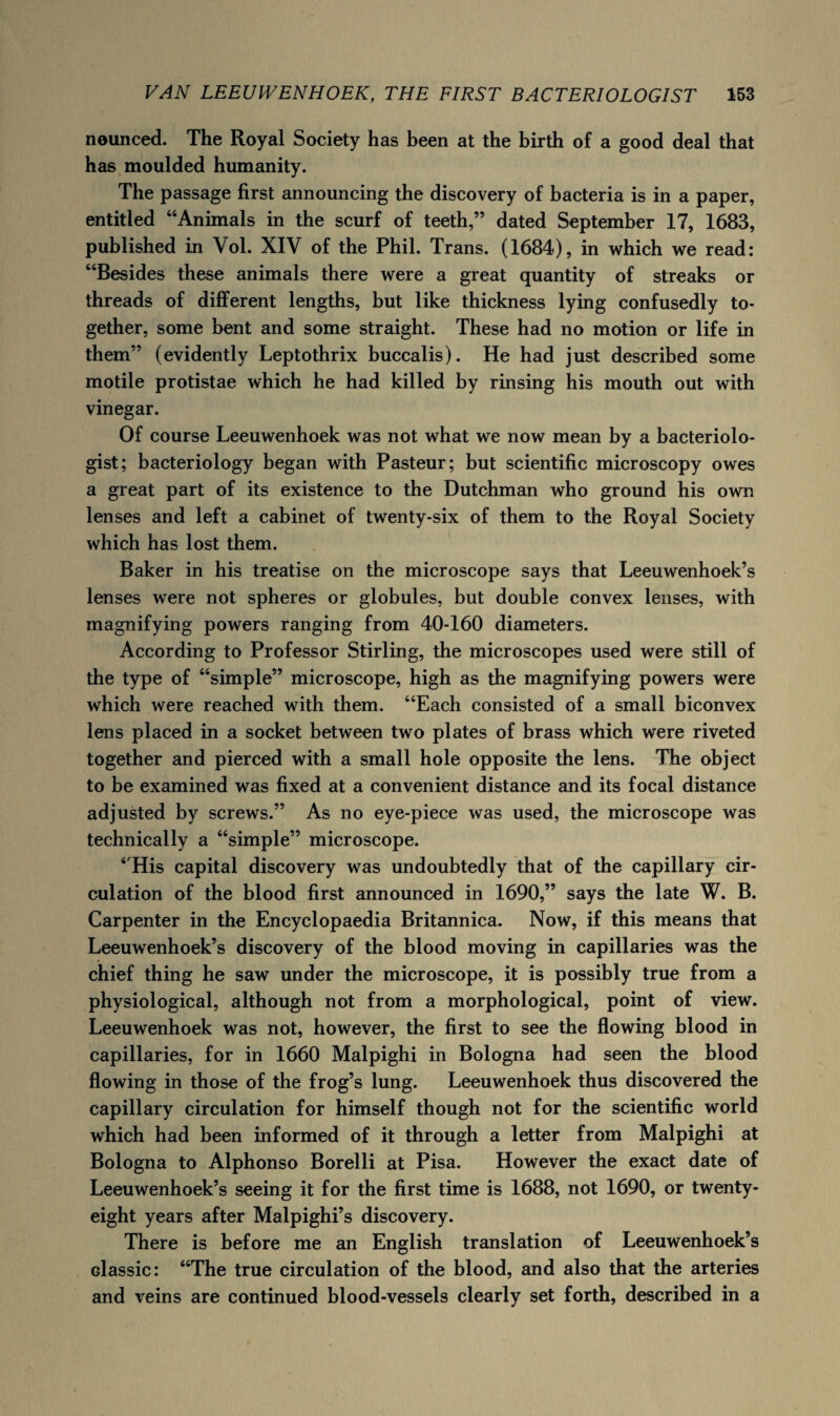 nounced. The Royal Society has been at the birth of a good deal that has moulded humanity. The passage first announcing the discovery of bacteria is in a paper, entitled “Animals in the scurf of teeth,” dated September 17, 1683, published in Vol. XIV of the Phil. Trans. (1684), in which we read: “Besides these animals there were a great quantity of streaks or threads of different lengths, but like thickness lying confusedly to¬ gether, some bent and some straight. These had no motion or life in them” (evidently Leptothrix buccalis). He had just described some motile protistae which he had killed by rinsing his mouth out with vinegar. Of course Leeuwenhoek was not what we now mean by a bacteriolo¬ gist; bacteriology began with Pasteur; but scientific microscopy owes a great part of its existence to the Dutchman who ground his own lenses and left a cabinet of twenty-six of them to the Royal Society which has lost them. Baker in his treatise on the microscope says that Leeuwenhoek’s lenses were not spheres or globules, but double convex lenses, with magnifying powers ranging from 40-160 diameters. According to Professor Stirling, the microscopes used were still of the type of “simple” microscope, high as the magnifying powers were which were reached with them. “Each consisted of a small biconvex lens placed in a socket between two plates of brass which were riveted together and pierced with a small hole opposite the lens. The object to be examined was fixed at a convenient distance and its focal distance adjusted by screws.” As no eye-piece was used, the microscope was technically a “simple” microscope. “His capital discovery was undoubtedly that of the capillary cir¬ culation of the blood first announced in 1690,” says the late W. B. Carpenter in the Encyclopaedia Britannica. Now, if this means that Leeuwenhoek’s discovery of the blood moving in capillaries was the chief thing he saw under the microscope, it is possibly true from a physiological, although not from a morphological, point of view. Leeuwenhoek was not, however, the first to see the flowing blood in capillaries, for in 1660 Malpighi in Bologna had seen the blood flowing in those of the frog’s lung. Leeuwenhoek thus discovered the capillary circulation for himself though not for the scientific world which had been informed of it through a letter from Malpighi at Bologna to Alphonso Borelli at Pisa. However the exact date of Leeuwenhoek’s seeing it for the first time is 1688, not 1690, or twenty- eight years after Malpighi’s discovery. There is before me an English translation of Leeuwenhoek’s Glassier “The true circulation of the blood, and also that the arteries and veins are continued blood-vessels clearly set forth, described in a