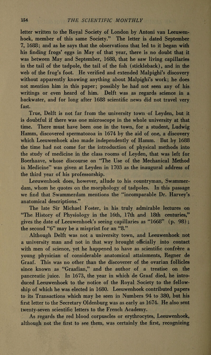 letter written to the Royal Society of London by Antoni van Leeuwen¬ hoek, member of this same Society.” The letter is dated September 7, 1688; and as he says that the observations that led to it began with his finding frogs’ eggs in May of that year, there is no doubt that it was between May and September, 1688, that he saw living capillaries in the tail of the tadpole, the tail of the fish (stickleback), and in the web of the frog’s foot. He verified and extended Malpighi’s discovery without apparently knowing anything about Malpighi’s work; he does not mention him in this paper; possibly he had not seen any of his writings or even heard of him. Delft was as regards science in a backwater, and for long after 1688 scientific news did not travel very fast. True, Delft is not far from the university town of Leyden, but it is doubtful if there was one microscope in the whole university at that time. There must have been one in the town, for a student, Ludwig Hamm, discovered spermatozoa in 1674 by the aid of one, a discovery which Leeuwenhoek also made independently of Hamm. But by 1688 the time had not come for the introduction of physical methods into the study of medicine in the class rooms of Leyden, that was left for Boerhaave, whose discourse on “The Use of the Mechanical Method in Medicine” was given at Leyden in 1703 as the inaugural address of the third year of his professorship. Leeuwenhoek does, however, allude to his countryman, Swammer¬ dam, whom he quotes on the morphology of tadpoles. In this passage we find that Swammerdam mentions the “incomparable Dr. Harvey’s anatomical descriptions.” The late Sir Michael Foster, in his truly admirable lectures on “The History of Physiology in the 16th, 17th and 18th centuries,” gives the date of Leeuwenhoek’s seeing capillaries as “1668” (p. 98); the second “6” may be a misprint for an “8.” Although Delft was not a university town, and Leeuwenhoek not a university man and not in that way brought officially into contact with men of science, yet he happened to have as scientific confrere a young physician of considerable anatomical attainments, Regner de Graaf. This was no other than the discoverer of the ovarian follicles since known as “Graafian,” and the author of a treatise on the pancreatic juice. In 1673, the year in which de Graaf died, he intro¬ duced Leeuwenhoek to the notice of the Royal Society to the fellow¬ ship of which he was elected in 1680. Leeuwenhoek contributed papers to its Transactions which may be seen in Numbers 94 to 380, but his first letter to the Secretary Oldenburg was as early as 1674. He also sent twenty-seven scientific letters to the French Academy. As regards the red blood corpuscles or erythrocytes, Leeuwenhoek, although not the first to see them, was certainly the first, recognizing