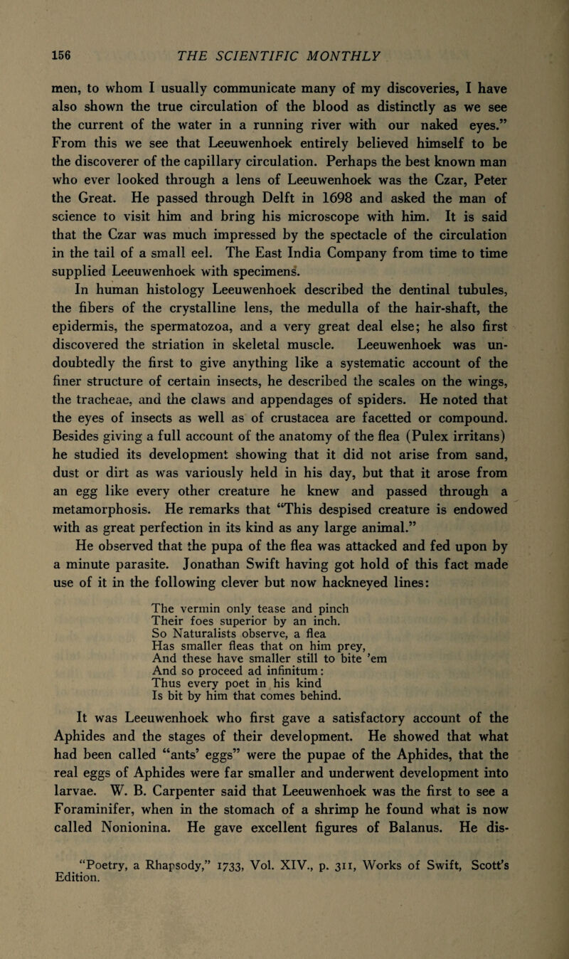 men, to whom I usually communicate many of my discoveries, I have also shown the true circulation of the blood as distinctly as we see the current of the water in a running river with our naked eyes.” From this we see that Leeuwenhoek entirely believed himself to be the discoverer of the capillary circulation. Perhaps the best known man who ever looked through a lens of Leeuwenhoek was the Czar, Peter the Great. He passed through Delft in 1698 and asked the man of science to visit him and bring his microscope with him. It is said that the Czar was much impressed by the spectacle of the circulation in the tail of a small eel. The East India Company from time to time supplied Leeuwenhoek with specimens. In human histology Leeuwenhoek described the dentinal tubules, the fibers of the crystalline lens, the medulla of the hair-shaft, the epidermis, the spermatozoa, and a very great deal else; he also first discovered the striation in skeletal muscle. Leeuwenhoek was un¬ doubtedly the first to give anything like a systematic account of the finer structure of certain insects, he described the scales on the wings, the tracheae, and the claws and appendages of spiders. He noted that the eyes of insects as well as of Crustacea are facetted or compound. Besides giving a full account of the anatomy of the flea (Pulex irritans) he studied its development showing that it did not arise from sand, dust or dirt as was variously held in his day, but that it arose from an egg like every other creature he knew and passed through a metamorphosis. He remarks that “This despised creature is endowed with as great perfection in its kind as any large animal.” He observed that the pupa of the flea was attacked and fed upon by a minute parasite. Jonathan Swift having got hold of this fact made use of it in the following clever but now hackneyed lines: The vermin only tease and pinch Their foes superior by an inch. So Naturalists observe, a flea Has smaller fleas that on him prey, And these have smaller still to bite ’em And so proceed ad infinitum: Thus every poet in his kind Is bit by him that comes behind. It was Leeuwenhoek who first gave a satisfactory account of the Aphides and the stages of their development. He showed that what had been called “ants’ eggs” were the pupae of the Aphides, that the real eggs of Aphides were far smaller and underwent development into larvae. W. B. Carpenter said that Leeuwenhoek was the first to see a Foraminifer, when in the stomach of a shrimp he found what is now called Nonionina. He gave excellent figures of Balanus. He dis- “Poetry, a Rhapsody,” 1733, Vol. XIV., p. 311, Works of Swift, Scott’s Edition.