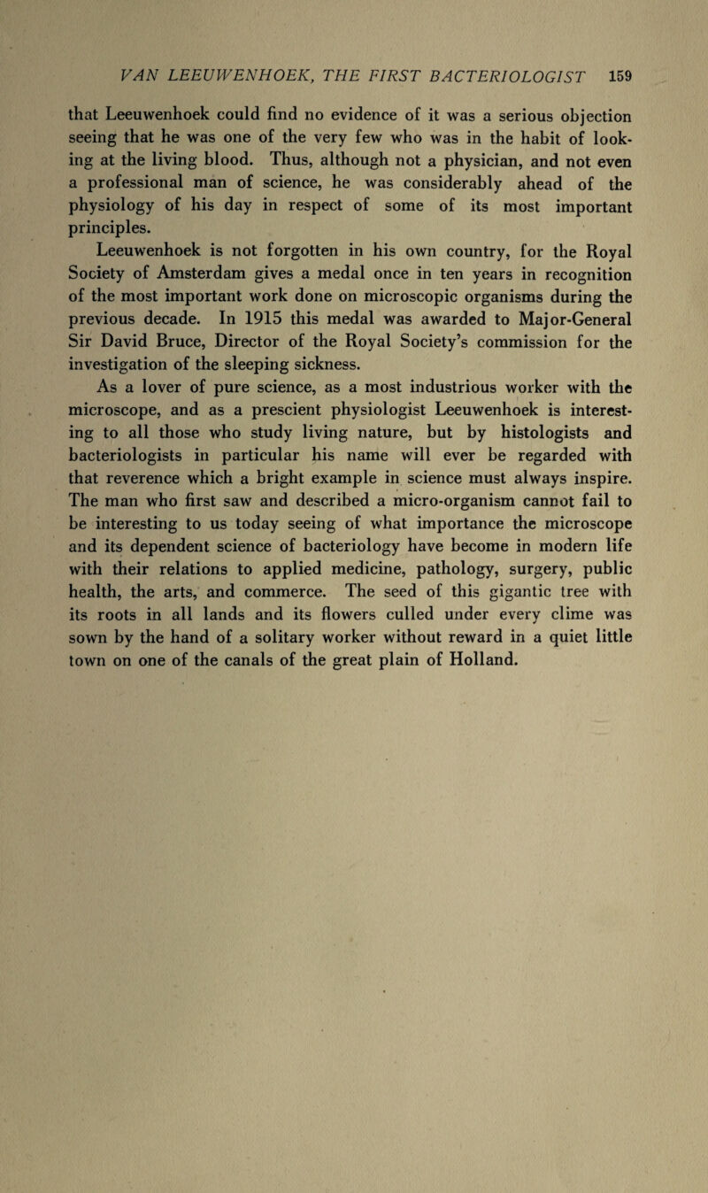 that Leeuwenhoek could find no evidence of it was a serious objection seeing that he was one of the very few who was in the habit of look¬ ing at the living blood. Thus, although not a physician, and not even a professional man of science, he was considerably ahead of the physiology of his day in respect of some of its most important principles. Leeuwenhoek is not forgotten in his own country, for the Royal Society of Amsterdam gives a medal once in ten years in recognition of the most important work done on microscopic organisms during the previous decade. In 1915 this medal was awarded to Major-General Sir David Bruce, Director of the Royal Society’s commission for the investigation of the sleeping sickness. As a lover of pure science, as a most industrious worker with the microscope, and as a prescient physiologist Leeuwenhoek is interest¬ ing to all those who study living nature, but by histologists and bacteriologists in particular his name will ever be regarded with that reverence which a bright example in science must always inspire. The man who first saw and described a micro-organism cannot fail to be interesting to us today seeing of what importance the microscope and its dependent science of bacteriology have become in modern life with their relations to applied medicine, pathology, surgery, public health, the arts, and commerce. The seed of this gigantic tree with its roots in all lands and its flowers culled under every clime was sown by the hand of a solitary worker without reward in a quiet little town on one of the canals of the great plain of Holland.