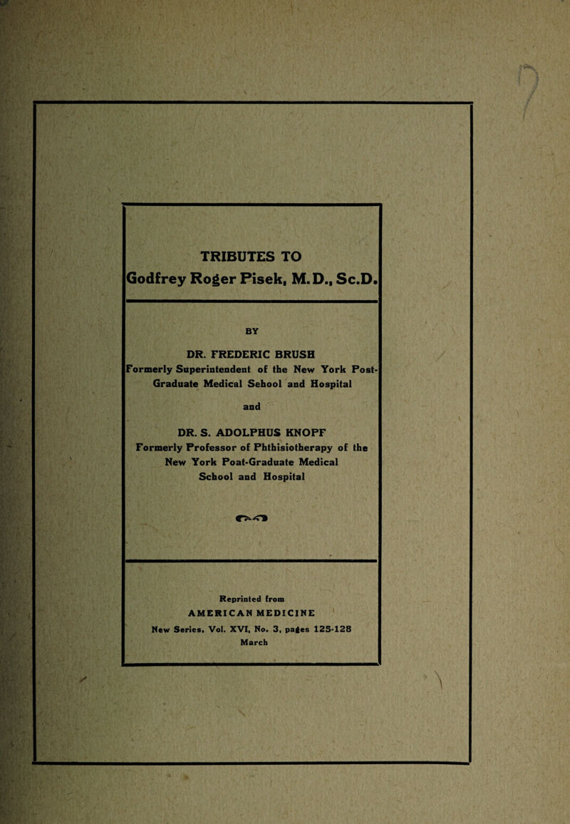 TRIBUTES TO Godfrey Roger Pisek, M.D., Sc.D. BY DR. FREDERIC BRUSH Formerly Superintendent of the New York Post- Graduate Medical Sehool and Hospital and DR. S. ADOLPHUS KNOPF Formerly Professor of Phthisiotherapy of the New York Poat-Graduate Medical School and Hospital Reprinted from AMERICAN MEDICINE New Series. Vol. XVI, No. 3, pages 125-128 March