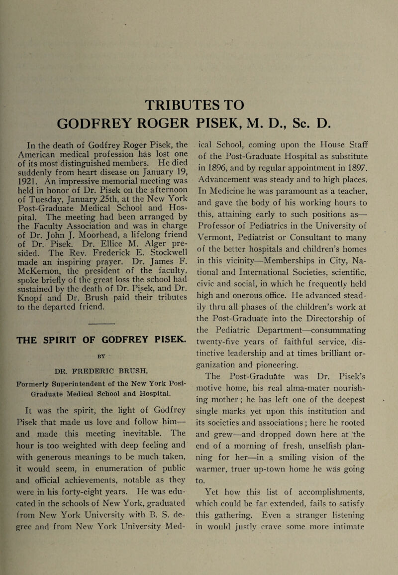 GODFREY ROGER PISEK, M. D., Sc. D. In the death of Godfrey Roger Pisek, the American medical profession has lost one of its most distinguished members. He died suddenly from heart disease on January 19, 1921. An impressive memorial meeting was held in honor of Dr. Pisek on the afternoon of Tuesday, January 25th, at the New York Post-Graduate Medical School and Hos¬ pital. The meeting had been arranged by the Faculty Association and was in charge of Dr. John J. Moorhead, a lifelong friend of Dr. Pisek. Dr. Ellice M. Alger pre¬ sided. The Rev. Frederick E. Stockwell made an inspiring prayer. Dr. James F. McKernon, the president of the faculty, spoke briefly of the great loss the school had sustained by the death of Dr. Pisek, and Dr. Knopf and Dr. Brush paid their tributes to the departed friend. THE SPIRIT OF GODFREY PISEK. BY DR. FREDERIC BRUSH, Formerly Superintendent of the New York Post- Graduate Medical School and Hospital. It was the spirit, the light of Godfrey Pisek that made us love and follow him— and made this meeting inevitable. The hour is too weighted with deep feeling and with generous meanings to be much taken, it would seem, in enumeration of public and official achievements, notable as they were in his forty-eight years. He was edu¬ cated in the schools of New York, graduated from New York University with B. S. de¬ gree and from New York University Med¬ ical School, coming upon the House Staff of the Post-Graduate Plospital as substitute in 1896, and by regular appointment in 1897. Advancement was steady and to high places. In Medicine he was paramount as a teacher, and gave the body of his working hours to this, attaining early to such positions as— Professor of Pediatrics in the University of Vermont, Pediatrist or Consultant to many of the better hospitals and children’s homes in this vicinity—Memberships in City, Na¬ tional and International Societies, scientific, civic and social, in which he frequently held high and onerous office. He advanced stead¬ ily thru all phases of the children’s work at the Post-Graduate into the Directorship of the Pediatric Department—consummating twenty-five years of faithful service, dis¬ tinctive leadership and at times brilliant or¬ ganization and pioneering. The Post-Graduate was Dr. Pisek’s motive home, his real alma-mater nourish¬ ing mother; he has left one of the deepest single marks yet upon this institution and its societies and associations; here he rooted and grew—and dropped down here at The end of a morning of fresh, unselfish plan¬ ning for her—in a smiling vision of the warmer, truer up-town home he was going to. Yet how this list of accomplishments, which could be far extended, fails to satisfv this gathering. Even a stranger listening in would justly crave some more intimate
