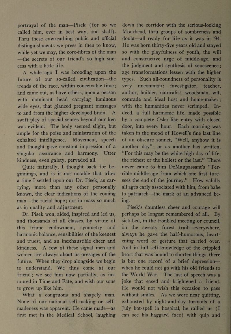 portrayal of the man—Pisek (for so we called him, ever in best way, and shall). Thru these enwreathing public and official distinguishments we press in then to know, while yet we may, the core-fibres of the man —the secrets of our friend’s so high suc¬ cess with a little life. A while ago I was brooding upon the future of our so-called civilization—the trends of the race, within conceivable time; and came out, as have others, upon a person with dominant head carrying luminous wide eyes, that glanced pregnant messages to and from the higher developed brain. A swift play of special senses beyond our ken was evident. The body seemed slight, but ample for the poise and ministration of the exhalted intelligence. Movement, speech and thought gave constant impression of a singular assurance and harmony. Utter kindness, even gaiety, pervaded all. Quite naturally, I thought back for be¬ ginnings, and is it not notable that after a time I settled upon our Dr. Pisek, as car¬ rying, more than any other personally known, the clear indications of the coming man—the racial hope; not in mass so much as in quality and adjustment. Dr. Pisek won, aided, inspired and led us, and thousands of all classes, by virtue of this triune endowment, symmetry and harmonic balance, sensibilities of the keenest and truest, and an inexhaustible cheer and kindness. A few of these signal men and women are always about us presages of the future. When they drop alongside we begin to understand. We thus come at our friend; we see him now partially, as im¬ mured in Time and Fate, and wish our sons to grow up like him. What a congruous and shapely man. None of our national self-making or self¬ madeness was apparent. He came made—as first met in the Medical School, laughing down the corridor with the serious-looking Moorhead, thru groups of sombreness and doubt—all ready for life as it was in ’94. He was born thirty-five years old and stayed so with the playfulness of youth, the will and constructive urge of midde-age, and the judgment and synthesis of senescence; age transformations lessen with the higher types. Such all-roundness of personality is very uncommon: investigator, teacher, author, builder, naturalist, woodsman, wit, comrade and ideal host and home-maker; with the humanities never scrimped. In¬ deed, a full harmonic life, made possible by a complete Osler-like entry with closed door, into every hour. Each morning was taken in the mood of Howell’s fine last line of an obscure sonnet, “Well, anyhow it is another day”; or as another has written, “For this may be the white high day of life, the richest or the holiest or the last.” There never came to him DeMaupassant’s “Ter¬ rible middle-age from which one first fore¬ sees the end of the journey.” How validly all ages early associated with him, from babe to patriarch—the mark of an advanced be¬ ing. Pisek’s dauntless cheer and courage will perhaps be longest remembered of all. By sick-bed, in the troubled meeting or council, on the sweaty forest trail—everywhere, always he gave the half-humorous, heart¬ ening word or gesture that carried over. And in full self-knowledge of the crippled heart that was bound to shorten things, there is but one record of a brief depression— when he could not go with his old friends to the World War. The last of speech was a joke that eased and brightened a friend. He would not wish this occasion to pass without smiles. As we were near quitting, exhausted by night-and-day turmoils of a July hot-spell in hospital, he rallied us (I can see his haggard face) with quip and
