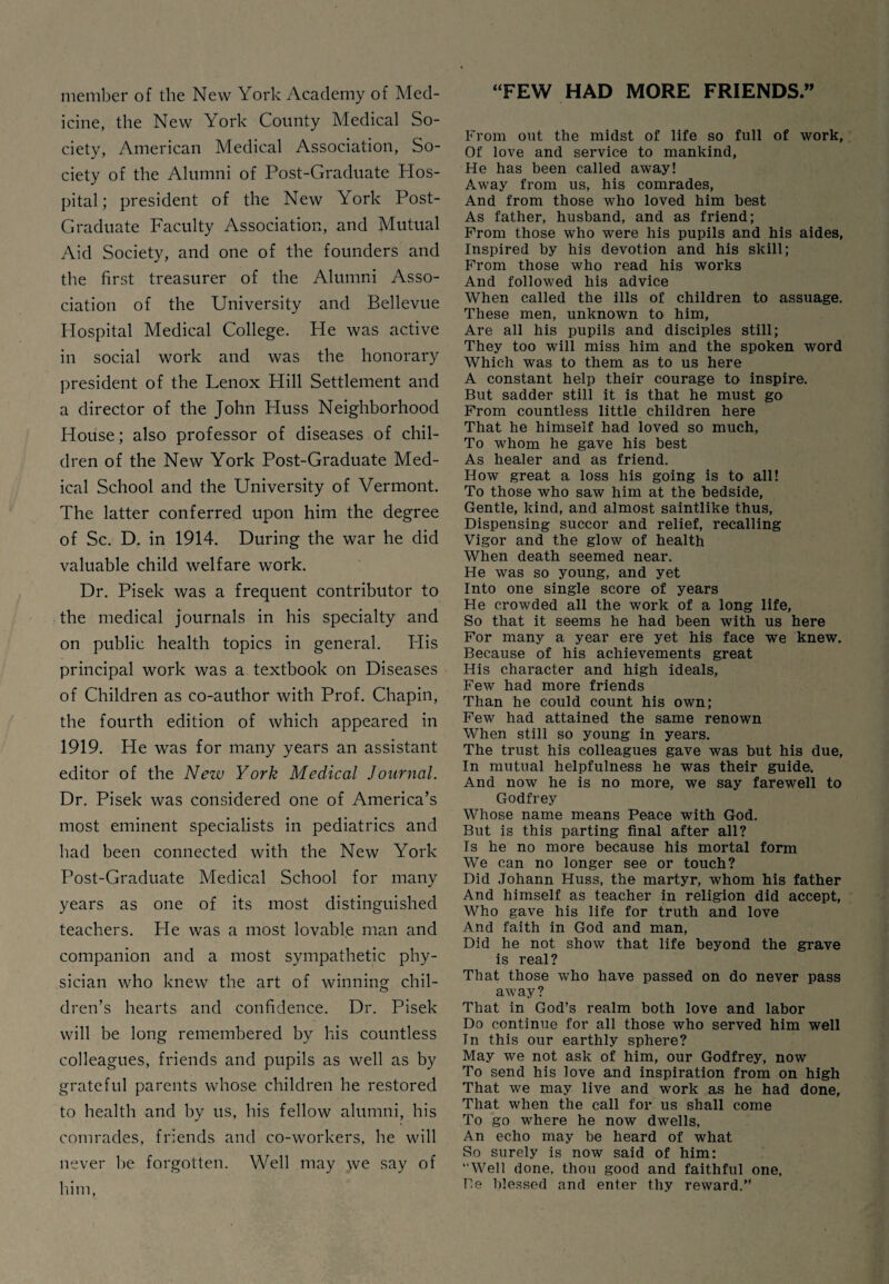 member of the New York Academy of Med¬ icine, the New York County Medical So¬ ciety, American Medical Association, So¬ ciety of the Alumni of Post-Graduate Hos¬ pital ; president of the New York Post- Graduate Faculty Association, and Mutual Aid Society, and one of the founders and the first treasurer of the Alumni Asso¬ ciation of the University and Bellevue Hospital Medical College. He was active in social work and was the honorary president of the Lenox Hill Settlement and a director of the John Huss Neighborhood House; also professor of diseases of chil¬ dren of the New York Post-Graduate Med¬ ical School and the University of Vermont. The latter conferred upon him the degree of Sc. D. in 1914. During the war he did valuable child welfare work. Dr. Pisek was a frequent contributor to the medical journals in his specialty and on public health topics in general. His principal work was a textbook on Diseases of Children as co-author with Prof. Chapin, the fourth edition of which appeared in 1919. He was for many years an assistant editor of the New York Medical Journal. Dr. Pisek was considered one of America’s most eminent specialists in pediatrics and had been connected with the New York Post-Graduate Medical School for many years as one of its most distinguished teachers. He was a most lovable man and companion and a most sympathetic phy¬ sician who knew the art of winning chil¬ dren’s hearts and confidence. Dr. Pisek will be long remembered by his countless colleagues, friends and pupils as well as by grateful parents whose children he restored to health and by us, his fellow alumni, his comrades, friends and co-workers, he will never be forgotten. Well may we say of him, ‘FEW HAD MORE FRIENDS” From out the midst of life so full of work, Of love and service to mankind, He has been called away! Away from us, his comrades, And from those who loved him best As father, husband, and as friend; From those who were his pupils and his aides, Inspired by his devotion and his skill; From those who read his works And followed his advice When called the ills of children to assuage. These men, unknown to him, Are all his pupils and disciples still; They too will miss him and the spoken word Which was to them as to us here A constant help their courage to inspire. But sadder still it is that he must go From countless little children here That he himself had loved so much, To whom he gave his best As healer and as friend. How great a loss his going is to all! To those who saw him at the bedside, Gentle, kind, and almost saintlike thus, Dispensing succor and relief, recalling Vigor and the glow of health When death seemed near. He was so young, and yet Into one single score of years He crowded all the work of a long life, So that it seems he had been with us here For many a year ere yet his face we knew. Because of his achievements great His character and high ideals, Few had more friends Than he could count his own; Few had attained the same renown When still so young in years. The trust his colleagues gave was but his due. In mutual helpfulness he was their guide. And now he is no more, we say farewell to Godfrey Whose name means Peace with God. But is this parting final after all? Is he no more because his mortal form We can no longer see or touch? Did Johann Huss, the martyr, whom his father And himself as teacher in religion did accept, Who gave his life for truth and love And faith in God and man, Did he not show that life beyond the grave is real? That those who have passed on do never pass away? That in God’s realm both love and labor Do continue for all those who served him well In this our earthly sphere? May we not ask of him, our Godfrey, now To send his love and inspiration from on high That we may live and work as he had done, That when the call for us shall come To go where he now dwells, An echo may be heard of what So surely is now said of him: “Well done, thou good and faithful one, Be blessed and enter thy reward.”