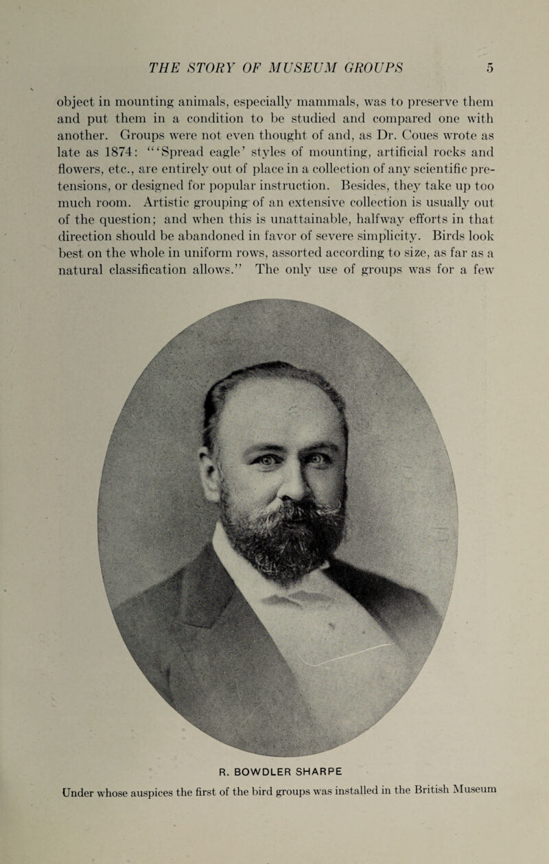 object in mounting animals, especially mammals, was to preserve them and put them in a condition to be studied and compared one with another. Groups were not even thought of and, as Dr. Coues wrote as late as 1874: Spread eagle’ styles of mounting, artificial rocks and flowers, etc., are entirely out of place in a collection of any scientific pre¬ tensions, or designed for popular instruction. Besides, they take up too much room. Artistic grouping of an extensive collection is usually out of the question; and when this is unattainable, halfway efforts in that direction should be abandoned in favor of severe simplicity. Birds look best on the whole in uniform rows, assorted according to size, as far as a natural classification allows.” The only use of groups was for a few R. BOWDLER SHARPE Under whose auspices the first of the bird groups was installed in the British Museum