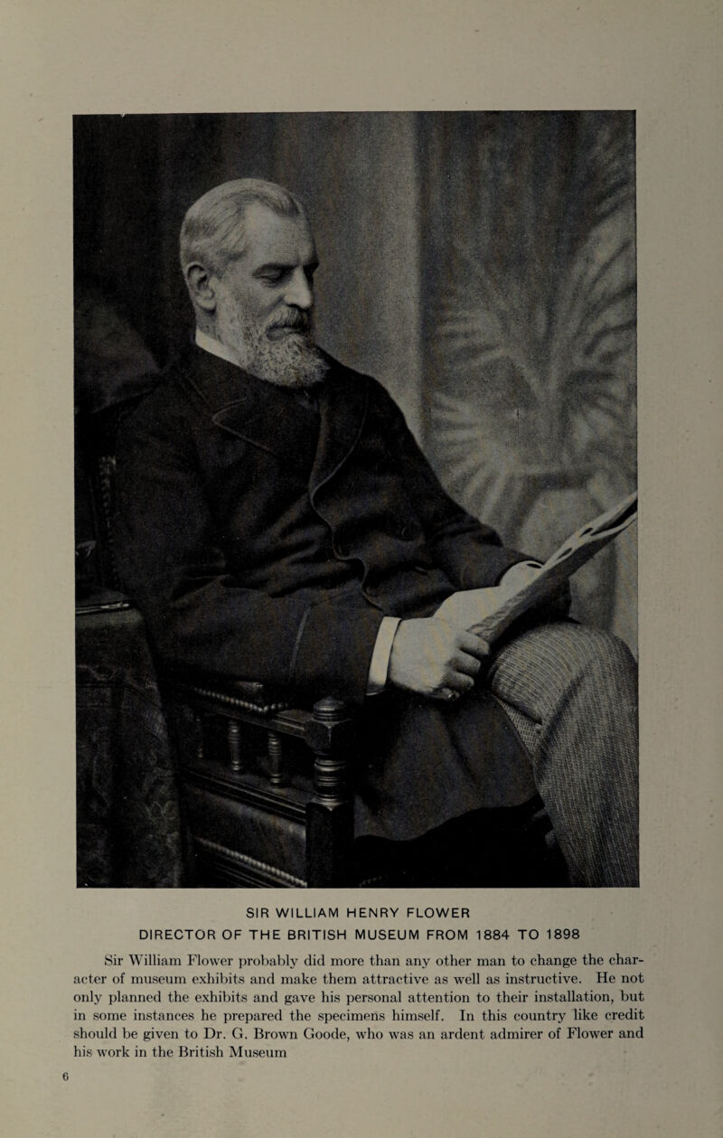 SIR WILLIAM HENRY FLOWER DIRECTOR OF THE BRITISH MUSEUM FROM 1884 TO 1898 Sir William Flower probably did more than any other man to change the char¬ acter of museum exhibits and make them attractive as well as instructive. He not only planned the exhibits and gave his personal attention to their installation, but in some instances he prepared the specimens himself. In this country like credit should be given to Dr. G. Brown Goode, who was an ardent admirer of Flower and his work in the British Museum