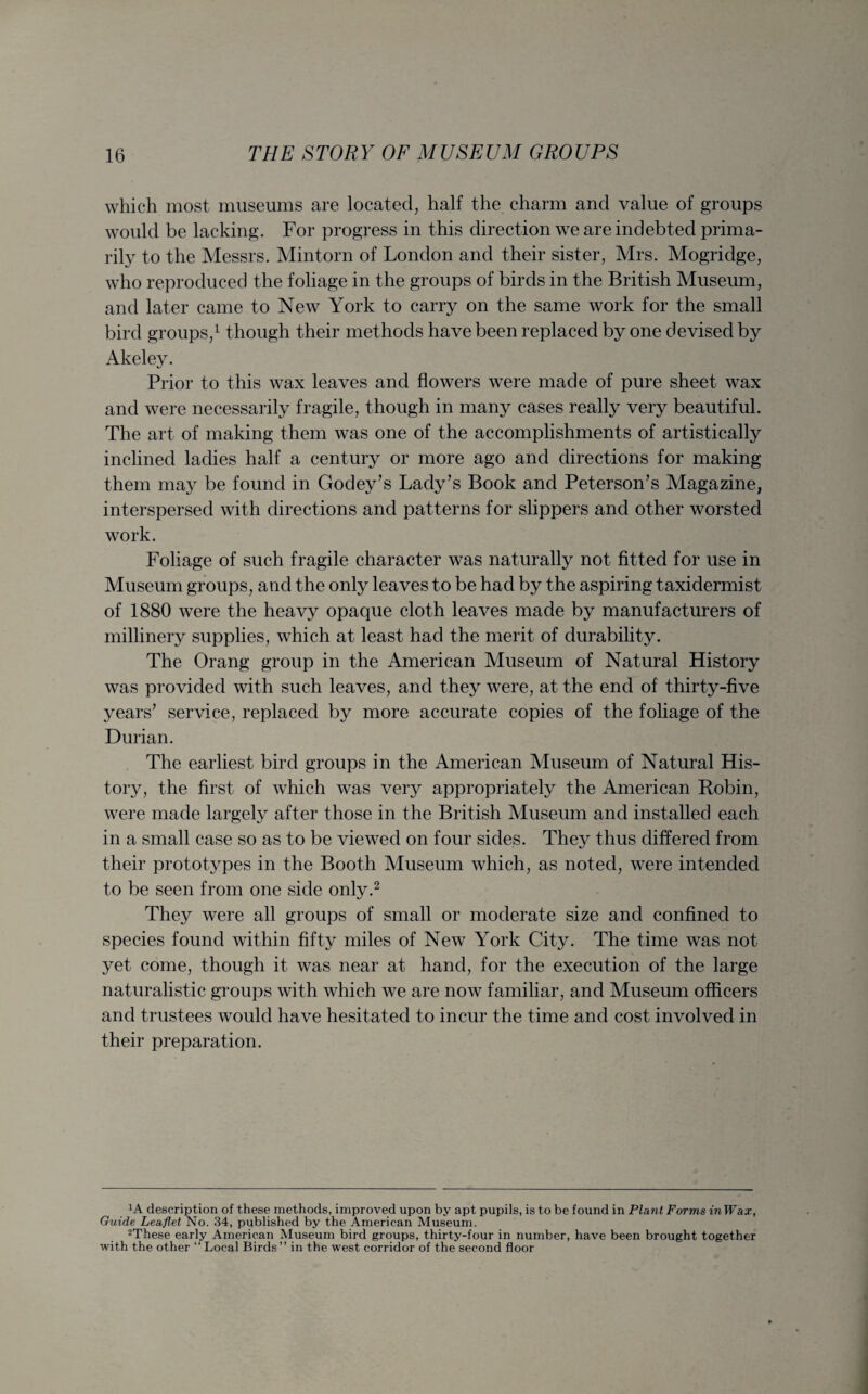 which most museums are located, half the charm and value of groups would be lacking. For progress in this direction we are indebted prima¬ rily to the Messrs. Mintorn of London and their sister, Mrs. Mogridge, who reproduced the foliage in the groups of birds in the British Museum, and later came to New York to carry on the same work for the small bird groups,1 though their methods have been replaced by one devised by Akeley. Prior to this wax leaves and flowers were made of pure sheet wax and were necessarily fragile, though in many cases really very beautiful. The art of making them was one of the accomplishments of artistically inclined ladies half a century or more ago and directions for making them may be found in Godey’s Lady’s Book and Peterson’s Magazine, interspersed with directions and patterns for slippers and other worsted work. Foliage of such fragile character was naturally not fitted for use in Museum groups, and the only leaves to be had by the aspiring taxidermist of 1880 were the heavy opaque cloth leaves made by manufacturers of millinery supplies, which at least had the merit of durability. The Orang group in the American Museum of Natural History was provided with such leaves, and they were, at the end of thirty-five years’ service, replaced by more accurate copies of the foliage of the Durian. The earliest bird groups in the American Museum of Natural His¬ tory, the first of which was very appropriately the American Robin, were made largely after those in the British Museum and installed each in a small case so as to be viewed on four sides. They thus differed from their prototypes in the Booth Museum which, as noted, were intended to be seen from one side only.2 They were all groups of small or moderate size and confined to species found within fifty miles of New York City. The time was not yet come, though it was near at hand, for the execution of the large naturalistic groups with which we are now familiar, and Museum officers and trustees would have hesitated to incur the time and cost involved in their preparation. lA description of these methods, improved upon by apt pupils, is to be found in Plant Forms inWax, Guide Leaflet No. 34, published by the American Museum. 2These early American Museum bird groups, thirty-four in number, have been brought together with the other “ Local Birds” in the west corridor of the second floor