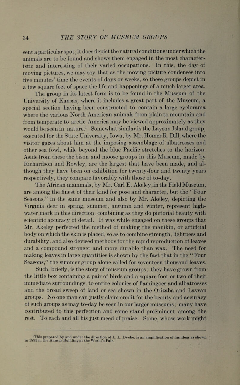 sent a particular spot; it does depict the natural conditions under which the animals are to be found and shows them engaged in the most character¬ istic and interesting of their varied occupations. In this, the day of moving pictures, we may say that as the moving picture condenses into five minutes’ time the events of days or weeks, so these groups depict in a few square feet of space the life and happenings of a much larger area. The group in its latest form is to be found in the Museum of the University of Kansas, where it includes a great part of the Museum, a special section having been constructed to contain a large cyclorama where the various North American animals from plain to mountain and from temperate to arctic America may be viewed approximately as they would be seen in nature.1 Somewhat similar is the Laysan Island group, executed for the State University, Iowa, by Mr. Homer R. Dill, where the visitor gazes about him at the imposing assemblage of albatrosses and other sea fowl, while beyond the blue Pacific stretches to the horizon. Aside from these the bison and moose groups in this Museum, made by Richardson and Rowley, are the largest that have been made, and al¬ though they have been on exhibition for twenty-four and twenty years respectively, they compare favorably with those of to-day. The African mammals, by Mr. Carl E. Akeley, in the Field Museum, are among the finest of their kind for pose and character, but the “Four Seasons,” in the same museum and also by Mr. Akeley, depicting the Virginia deer in spring, summer, autumn and winter, represent high- water mark in this direction, combining as they do pictorial beauty with scientific accuracy of detail. It was while engaged on these groups that Air. Akeley perfected the method of making the manikin, or artificial body on which the skin is placed, so as to combine strength, lightness and durability, and also devised methods for the rapid reproduction of leaves and a compound stronger and more durable than wax. The need for making leaves in large quantities is shown by the fact that in the “Four Seasons,” the summer group alone called for seventeen thousand leaves. Such, briefly, is the story of museum groups; they have grown from the little box containing a pair of birds and a square foot or two of their immediate surroundings, to entire colonies of flamingoes and albatrosses and the broad sweep of land or sea shown in the Orizaba and Laysan groups. No one man can justly claim credit for the beauty and accuracy of such groups as may to-day be seen in our larger museums; many have contributed to this perfection and some stand preeminent among the rest. To each and all his just meed of praise. Some, whose work might irrhis prepared by and under the direction of L. L. Dyche, is an amplification of his ideas as shown in 1893 in the Kansas Building at the World’s Fair.