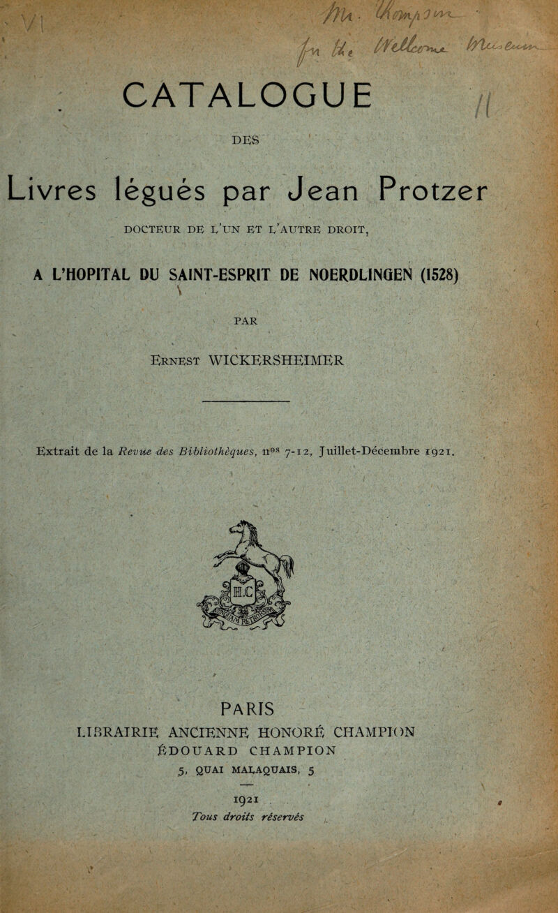 V! l ■ Hi Ht f/V) / Vf IL CATALOGUE DES Livres légués par Jean Protzer DOCTEUR DE L’UN ET D’AUTRE DROIT, A L’HOPITAL DU SAINT-ESPRIT DE NOERDLINGEN (1528) PAR Ernest WICKERSHEïMER Extrait de la Revue des Bibliothèques, nos 7-12, Juillet-Décembre 1921. PARIS LIBRAIRIE ANCIENNE HONORE CHAMPION ÉDOUARD CHAMPION 5, QUAI MAEAQUAIS, 5 1921 Tous droits réservés