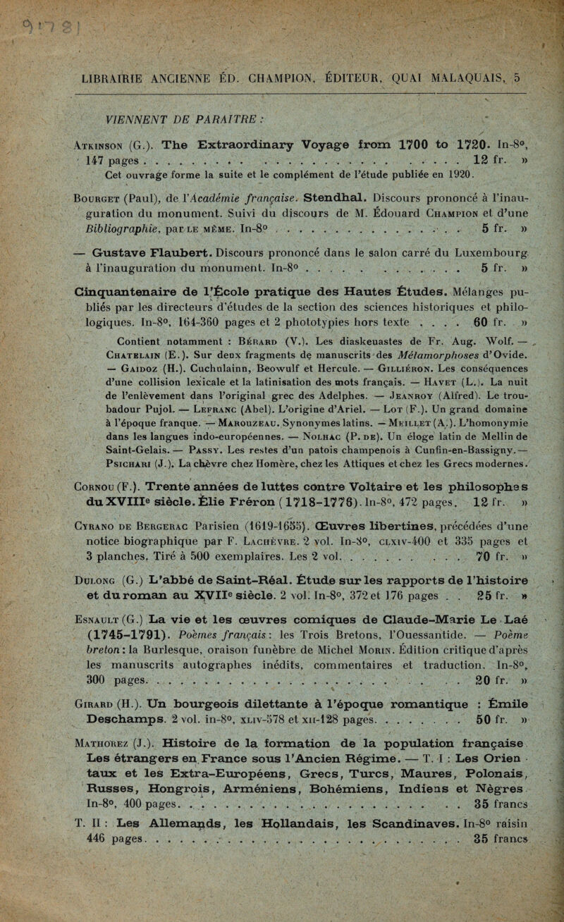 LIBRAIRIE ANCIENNE ÉD. CHAMPION, ÉDITEUR, QUAI MALAQUA1S, 5 VIENNENT DE PARAITRE : Atkinson (G.). The Extraordinary Voyage from 1700 to 1720. In-8°, 147 pages.12 fr. » Cet ouvrage forme la suite et le complément de l’étude publiée en 1920. Bourget (Paul), de Y Académie française. Stendhal. Discours prononcé à l’inau¬ guration du monument. Suivi du discours de M. Édouard Champion et d’une Bibliographie, par le même. In-8°.■ . . 5 fr. » — Gustave Flaubert. Discours prononcé dans le salon carré du Luxembourg, à l’inauguration du monument. In-8°.. 5 fr. » Cinquantenaire de l’École pratique des Hautes Études. Mélanges pu¬ bliés par les directeurs d’études de la section des sciences historiques et philo¬ logiques. In-8°, 164-360 pages et 2 phototypies hors texte .... 60 fr. » Contient notamment : Bérard (Y.). Les diaskeuastes de Fr. Aug. Wolf. — Châtelain (E.). Sur deux fragments de manuscrits des Métamorphoses d’Ovide. — Gaidoz (H.). Cuchulainn, Beowulf et Hercule. — Gilliéron. Les conséquences d’une collision lexicale et la latinisation des mots français. — Havet (L.). La nuit de l’enlèvement dans l’original grec des Adelphes. — Jeanroy (Alfred). Le trou¬ badour Pujol. — Lefranc (Abel). L’origine d’Ariel. — Lot (F.). Un grand domaine à l’époque franque. — Màrouzeau. Synonymes latins. — Meillet ( A. ). L’homonymie dans les langues indo-européennes. — Nolhàc (P. de). Un éloge latin de Mellin de Saint-Gelais.— Passy. Les restes d’un patois champenois à Cunfin-en-Bassigny.— Psichari (J.). La chèvre chez Homère, chez les Attiques et chez les Grecs modernes. Cornou (F.). Trente années de luttes contre Voltaire et les philosophes du XVIIIe siècle. Èlie Fréron ( 1718-1778). ln-8°, 472 pages. 12 fr. » Cyrano de Bergerac Parisien (1619-1655). Œuvres libertines, précédées d’une notice biographique par F. Lachèvre. 2 vol. In-8°, clxiv-400 et 335 pages et 3 planches. Tiré à 500 exemplaires. Les 2 vol. . ..70 fr. » Dulong (G.) L’abbé de Saint-Réal. Étude sur les rapports de l’histoire et du roman au XVIIe siècle. 2 vol’ In-8°, 372 et 176 pages . . 25 fr. » Esnault(G.) La vie et les œuvres comiques de Claude-Marie Le Laé (1745-1791). Poèmes français : les Trois Bretons, l’Ouessantide. — Poème breton: là Burlesque, oraison funèbre de Michel Morin. Édition critique d’après les manuscrits autographes inédits, commentaires et traduction. In-8°, 300 pages.. . . . 20 fr. » Girard (H.). Un bourgeois dilettante à l'époque romantique : Émile Deschamps. 2 vol. in-8°, xliv-578 et xn-128 pages. 50 fr. » Mathorez (J.). Histoire de la formation de la population française Les étrangers en France sous l'Ancien Régime. — T. I : Les Orien taux et les Extra-Européens, Grecs, Turcs, Maures, Polonais, Russes, Hongrois, Arméniens, Bohémiens, Indiens et Nègres In-8°, 400 pages. . ...35 francs T. II : Les Allemands, les Hollandais, les Scandinaves. In-8° raisin 446 pages..35 francs