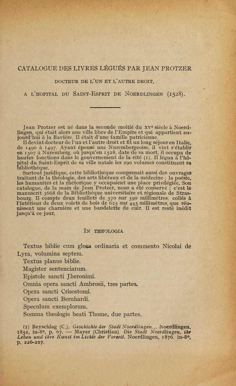 CATALOGUE DES LIVRES LÉGUÉS PAR JEAN PROTZER DOCTEUR DE E’UN ET e’auTRE DROIT, a e’hopitae du Saint-Esprit de Noerdeingen (1528). Jean Protzer est né dans la seconde moitié du xve siècle à Noerd- lingen, qui était alors une ville libre de l’Empire et qui appartient au¬ jourd’hui à la Bavière. Il était d’une famille patricienne. Il devint docteur de l’un et l’autre droit et fit un long séjour en Italie, de 1490 à 1497. Ayant épousé une Nurembergeoise, il vint s’établir en 1507 à Nuremberg, où jusqu’en 1528, date de sa mort, il occupa de hautes fonctions dans le gouvernement de la cité (1). Il légua à l’hô¬ pital du Saint-Esprit de sa ville natale les 290 volumes constituant sa bibliothèque. Surtout juridique, cette bibliothèque comprenait aussi des ouvrages traitant de la théologie, des arts libéraux et de la médecine ; la poésie, les humanités et la rhétorique y occupaient une place privilégiée. Son catalogue, de la main de Jean Protzer, nous a été conservé ; c’est le manuscrit 3668 de la Bibliothèque universitaire et régionale de Stras¬ bourg. Il compte deux feuillets de 570 sur 390 millimètres, collés à l’intérieur de deux volets de bois de 625 sur 445 millimètres, que réu¬ nissent une charnière et une bandelette de cuir. Il est resté inédit jusqu’à ce jour. , In theoeogia Textus biblie cum glosa ordinaria et commento Nicolai de Lyra, volumina septem. Textus planus biblie. Magister sentenciarum. Epist°le sancti Jheronimi. Omnia opéra sancti Ambrosii, très partes. Opéra sancti Crisostomi. Opéra sancti Bernhardi. Spéculum exemplorum. Somma théologie beati Thome, due partes. (1) Beyschlag (C.). Geschichte der Stadt Noerdlingen... JNoerdlingen, 1851, in-8°, p. 67. — Mayer (Christian). Die Stadt Noerdlingen, ihr Leben und ihre Kunst imLichte der Vorxeit. Noerdlingen, 1876, in-8°, p. 226-227.