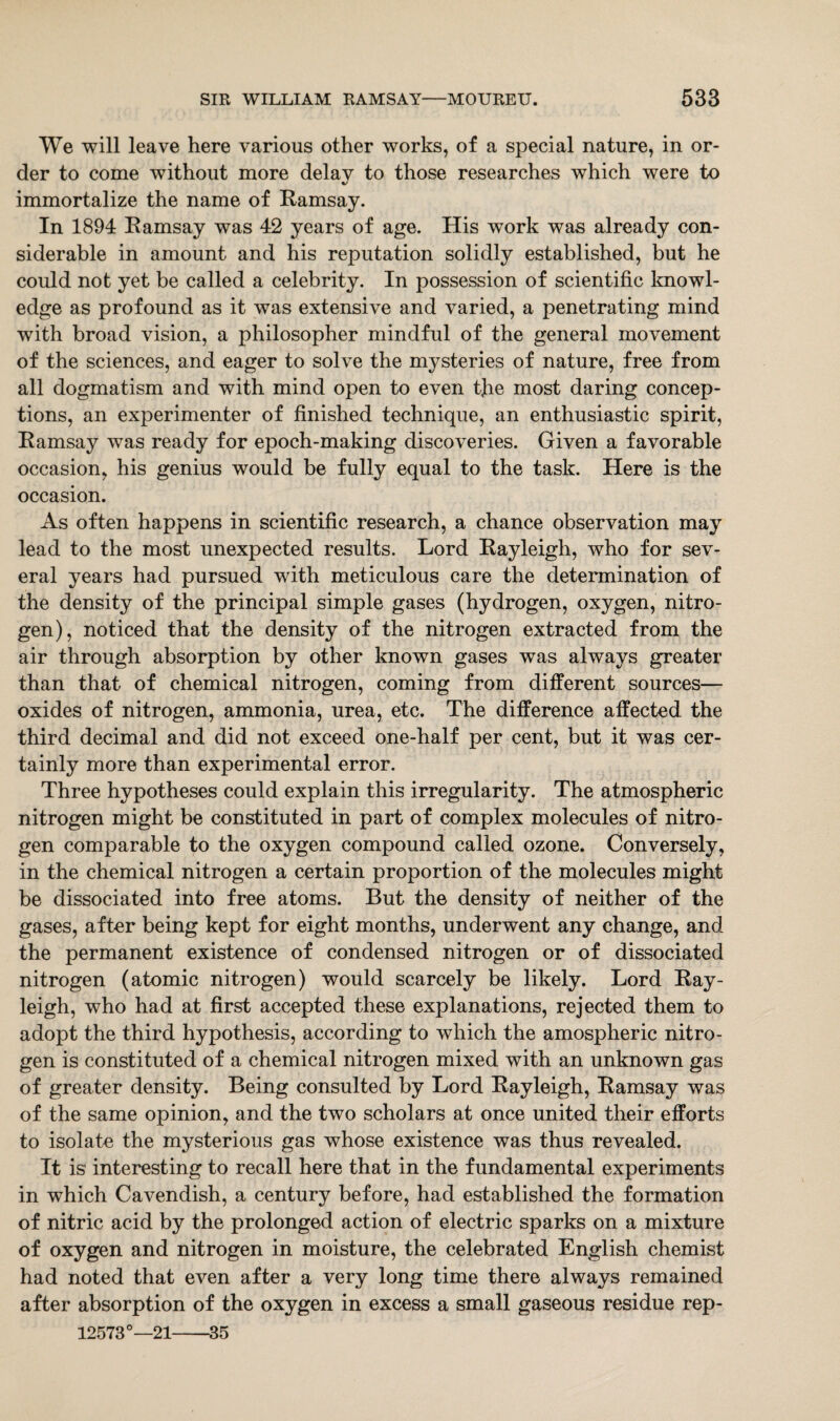 We will leave here various other works, of a special nature, in or¬ der to come without more delav to those researches which were to %/ immortalize the name of Ramsay. In 1894 Ramsay was 42 years of age. His work was already con¬ siderable in amount and his reputation solidly established, but he could not yet be called a celebrity. In possession of scientific knowl¬ edge as profound as it was extensive and varied, a penetrating mind with broad vision, a philosopher mindful of the general movement of the sciences, and eager to solve the mysteries of nature, free from all dogmatism and with mind open to even tjie most daring concep¬ tions, an experimenter of finished technique, an enthusiastic spirit, Ramsay was ready for epoch-making discoveries. Given a favorable occasion, his genius would be fully equal to the task. Here is the occasion. As often happens in scientific research, a chance observation may lead to the most unexpected results. Lord Rayleigh, who for sev¬ eral years had pursued with meticulous care the determination of the density of the principal simple gases (hydrogen, oxygen, nitro¬ gen), noticed that the density of the nitrogen extracted from the air through absorption by other known gases was always greater than that of chemical nitrogen, coming from different sources— oxides of nitrogen, ammonia, urea, etc. The difference affected the third decimal and did not exceed one-half per cent, but it was cer¬ tainly more than experimental error. Three hypotheses could explain this irregularity. The atmospheric nitrogen might be constituted in part of complex molecules of nitro¬ gen comparable to the oxygen compound called ozone. Conversely, in the chemical nitrogen a certain proportion of the molecules might be dissociated into free atoms. But the density of neither of the gases, after being kept for eight months, underwent any change, and the permanent existence of condensed nitrogen or of dissociated nitrogen (atomic nitrogen) would scarcely be likely. Lord Ray¬ leigh, who had at first accepted these explanations, rejected them to adopt the third hypothesis, according to which the amospheric nitro¬ gen is constituted of a chemical nitrogen mixed with an unknown gas of greater density. Being consulted by Lord Rayleigh, Ramsay was of the same opinion, and the two scholars at once united their efforts to isolate the mysterious gas whose existence was thus revealed. It is interesting to recall here that in the fundamental experiments in which Cavendish, a century before, had established the formation of nitric acid by the prolonged action of electric sparks on a mixture of oxygen and nitrogen in moisture, the celebrated English chemist had noted that even after a very long time there always remained after absorption of the oxygen in excess a small gaseous residue rep- 125730—21-35