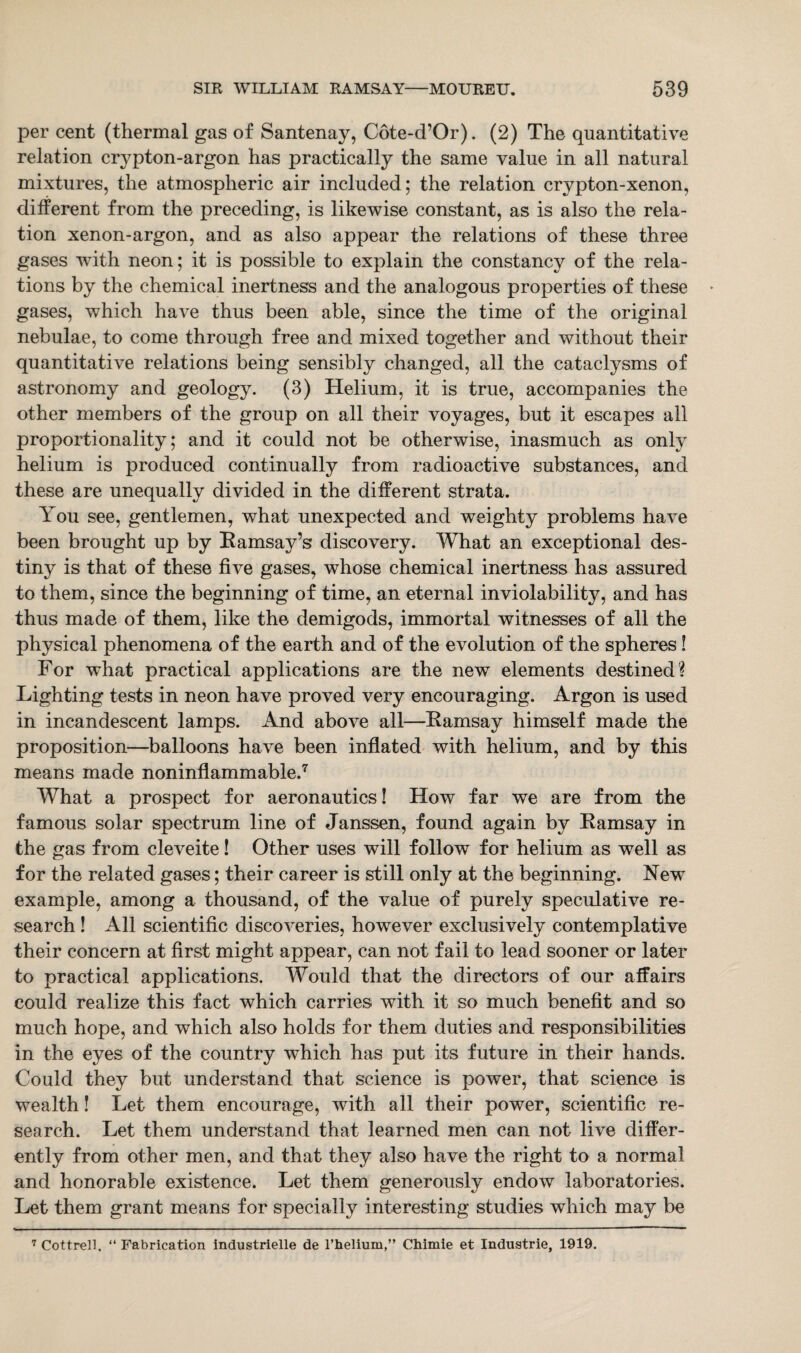 per cent (thermal gas of Santenay, Cote-d’Or). (2) The quantitative relation crypton-argon has practically the same value in all natural mixtures, the atmospheric air included; the relation crypton-xenon, different from the preceding, is likewise constant, as is also the rela¬ tion xenon-argon, and as also appear the relations of these three gases with neon; it is possible to explain the constancy of the rela¬ tions by the chemical inertness and the analogous properties of these gases, which have thus been able, since the time of the original nebulae, to come through free and mixed together and without their quantitative relations being sensibly changed, all the cataclysms of astronomy and geology. (3) Helium, it is true, accompanies the other members of the group on all their voyages, but it escapes all proportionality; and it could not be otherwise, inasmuch as only helium is produced continually from radioactive substances, and these are unequally divided in the different strata. You see, gentlemen, what unexpected and weighty problems have been brought up by Ramsay’s discovery. What an exceptional des¬ tiny is that of these five gases, whose chemical inertness has assured to them, since the beginning of time, an eternal inviolability, and has thus made of them, like the demigods, immortal witnesses of all the physical phenomena of the earth and of the evolution of the spheres! For what practical applications are the new elements destined? Lighting tests in neon have proved very encouraging. Argon is used in incandescent lamps. And above all—Ramsay himself made the proposition—balloons have been inflated with helium, and by this means made noninflammable.7 What a prospect for aeronautics! How far we are from the famous solar spectrum line of Janssen, found again by Ramsay in the gas from cleveite! Other uses will follow for helium as well as for the related gases; their career is still only at the beginning. New example, among a thousand, of the value of purely speculative re¬ search ! All scientific discoveries, however exclusively contemplative their concern at first might appear, can not fail to lead sooner or later to practical applications. Would that the directors of our affairs could realize this fact which carries with it so much benefit and so much hope, and which also holds for them duties and responsibilities in the eyes of the country which has put its future in their hands. Could they but understand that science is power, that science is wealth! Let them encourage, with all their power, scientific re¬ search. Let them understand that learned men can not live differ¬ ently from other men, and that they also have the right to a normal and honorable existence. Let them generously endow laboratories. Let them grant means for specially interesting studies which may be 7 Cottrell. “ Fabrication industrielle de l’helium,” Chimie et Industrie, 1919.