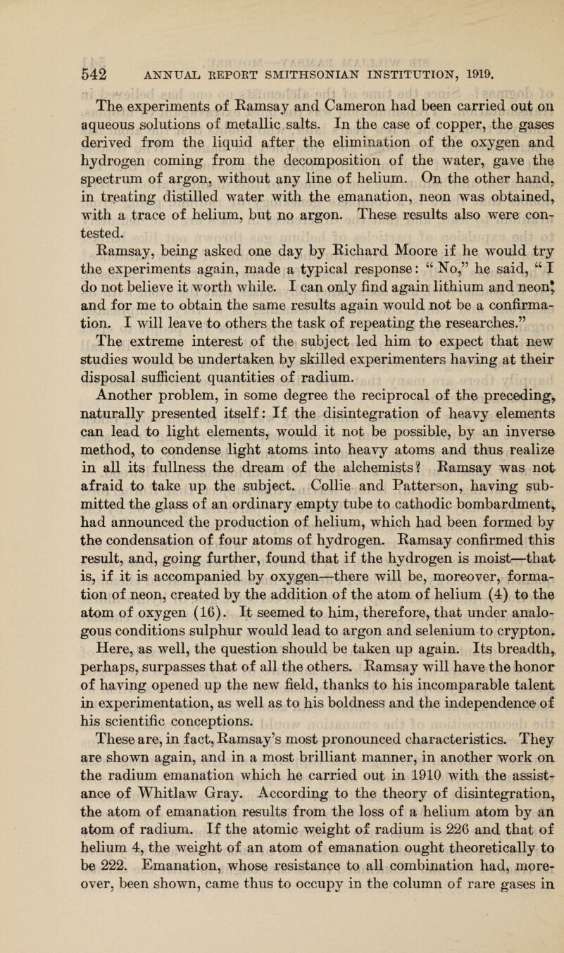 The experiments of Ramsay and Cameron had been carried out on aqueous solutions of metallic salts. In the case of copper, the gases derived from the liquid after the elimination of the oxygen and hydrogen coming from the decomposition of the water, gave the spectrum of argon, without any line of helium. On the other hand, in treating distilled water with the emanation, neon was obtained, with a trace of helium, but no argon. These results also were con¬ tested. Ramsay, being asked one day by Richard Moore if he would try the experiments again, made a typical response: “ No,” he said, “ I do not believe it worth while. I can only find again lithium and neon* and for me to obtain the same results again would not be a confirma¬ tion. I will leave to others the task of repeating the researches.” The extreme interest of the subject led him to expect that new studies would be undertaken by skilled experimenters having at their disposal sufficient quantities of radium. Another problem, in some degree the reciprocal of the preceding, naturally presented itself: If the disintegration of heavy elements can lead to light elements, would it not be possible, by an inverse method, to condense light atoms into heavy atoms and thus realize in all its fullness the dream of the alchemists? Ramsay was not afraid to take up the subject. Collie and Patterson, having sub¬ mitted the glass of an ordinary empty tube to cathodic bombardment, had announced the production of helium, which had been formed by the condensation of four atoms of hydrogen. Ramsay confirmed this result, and, going further, found that if the hydrogen is moist—that is, if it is accompanied by oxygen—there will be, moreover, forma¬ tion of neon, created by the addition of the atom of helium (4) to the atom of oxygen (16). It seemed to him, therefore, that under analo¬ gous conditions sulphur would lead to argon and selenium to crypton. Here, as well, the question should be taken up again. Its breadth, perhaps, surpasses that of all the others. Ramsay will have the honor of having opened up the new field, thanks to his incomparable talent in experimentation, as well as to his boldness and the independence of his scientific conceptions. These are, in fact, Ramsay’s most pronounced characteristics. They are shown again, and in a most brilliant manner, in another work on the radium emanation which he carried out in 1910 with the assist¬ ance of Whitlaw Gray. According to the theory of disintegration, the atom of emanation results from the loss of a helium atom by an atom of radium. If the atomic weight of radium is 226 and that of helium 4, the weight of an atom of emanation ought theoretically to be 222. Emanation, whose resistance to all combination had, more¬ over, been shown, came thus to occupy in the column of rare gases in