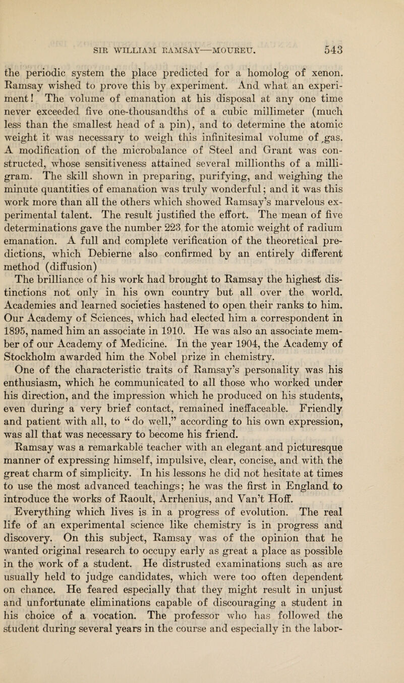 the periodic system the place predicted for a homolog of xenon. Ramsay wished to prove this by experiment. And what an experi¬ ment ! The volume of emanation at his disposal at any one time never exceeded five one-thousandths of a cubic millimeter (much less than the smallest head of a pin), and to determine the atomic weight it was necessary to weigh this infinitesimal volume of ,gas. A modification of the microbalance of Steel and Grant was con¬ structed, whose sensitiveness attained several millionths of a milli¬ gram. The skill showm in preparing, purifying, and weighing the minute quantities of emanation was truly wonderful; and it was this work more than all the others which showed Ramsay’s marvelous ex¬ perimental talent. The result justified the effort. The mean of five determinations gave the number 223 for the atomic weight of radium emanation. A full and complete verification of the theoretical pre¬ dictions, which Debierne also confirmed by an entirely different method (diffusion) The brilliance of his work had brought to Ramsay the highest dis¬ tinctions not only in his own country but all over the world. Academies and learned societies hastened to open their ranks to him. Our Academy of Sciences, which had elected him a correspondent in 1895, named him an associate in 1910. He was also an associate mem¬ ber of our Academy of Medicine. In the year 1904, the Academy of Stockholm awarded him the Nobel prize in chemistry. One of the characteristic traits of Ramsay’s personality was his enthusiasm, which he communicated to all those who worked under his direction, and the impression which he produced on his students, even during a very brief contact, remained ineffaceable. Friendly and patient with all, to “ do well,” according to his own expression, was all that was necessary to become his friend. Ramsay was a remarkable teacher with an elegant and picturesque manner of expressing himself, impulsive, clear, concise, and with the great charm of simplicity. In his lessons he did not hesitate at times to use the most advanced teachings; he was the first in England to introduce the works of Raoult, Arrhenius, and Van’t Hoff. Everything which lives is in a progress of evolution. The real life of an experimental science like chemistry is in progress and discovery. On this subject, Ramsay was of the opinion that he wanted original research to occupy early as great a place as possible in the work of a student. He distrusted examinations such as are usually held to judge candidates, which were too often dependent on chance. He feared especially that they might result in unjust and unfortunate eliminations capable of discouraging a student in his choice of a vocation. The professor who has followed the student during several years in the course and especially in the labor-