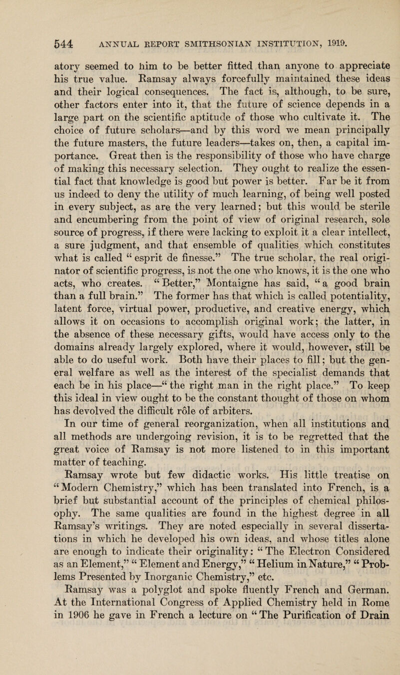 atory seemed to him to be better fitted than anyone to appreciate his true value. Eamsay always forcefully maintained these ideas and their logical consequences. The fact is, although, to be sure, other factors enter into it, that the future of science depends in a large part on the scientific aptitude of those who cultivate it. The choice of future scholars—and by this word we mean principally the future masters, the future leaders—takes on, then, a capital im¬ portance. Great then is the responsibility of those who have charge of making this necessary selection. They ought to realize the essen¬ tial fact that knowledge is good but power is better. Far be it from us indeed to deny the utility of much learning, of being well posted in every subject, as are the very learned; but this would be sterile and encumbering from the point of view of original research, sole source of progress, if there were lacking to exploit it a clear intellect, a sure judgment, and that ensemble of qualities which constitutes what is called “ esprit de finesse,” The true scholar, the real origi¬ nator of scientific progress, is not the one who knows, it is the one who acts, who creates. “Better,” Montaigne has said, “a good brain than a full brain.” The former has that which is called potentiality, latent force, virtual power, productive, and creative energy, which allows it on occasions to accomplish original work; the latter, in the absence of these necessary gifts, would have access only to the domains already largely explored, where it would, however, still be able to do useful work. Both have their places to fill; but the gen¬ eral welfare as well as the interest of the specialist demands that each be in his place—“ the right man in the right place.” To keep this ideal in view ought to be the constant thought of those on whom has devolved the difficult role of arbiters. In our time of general reorganization, when all institutions and all methods are undergoing revision, it is to be regretted that the great voice of Eamsay is not more listened to in this important matter of teaching. Eamsay wrote but few didactic works. His little treatise on “Modern Chemistry,” which has been translated into French, is a brief but substantial account of the principles of chemical philos¬ ophy. The same qualities are found in the highest degree in all Eamsay’s writings. They are noted especially in several disserta¬ tions in which he developed his own ideas, and whose titles alone are enough to indicate their originality: “ The Electron Considered as an Element,” “ Element and Energy,” “ Helium in Nature,” “ Prob¬ lems Presented by Inorganic Chemistry,” etc. Eamsay was a polyglot and spoke fluently French and German. At the International Congress of Applied Chemistry held in Eome in 1906 he gave in French a lecture on “ The Purification of Drain
