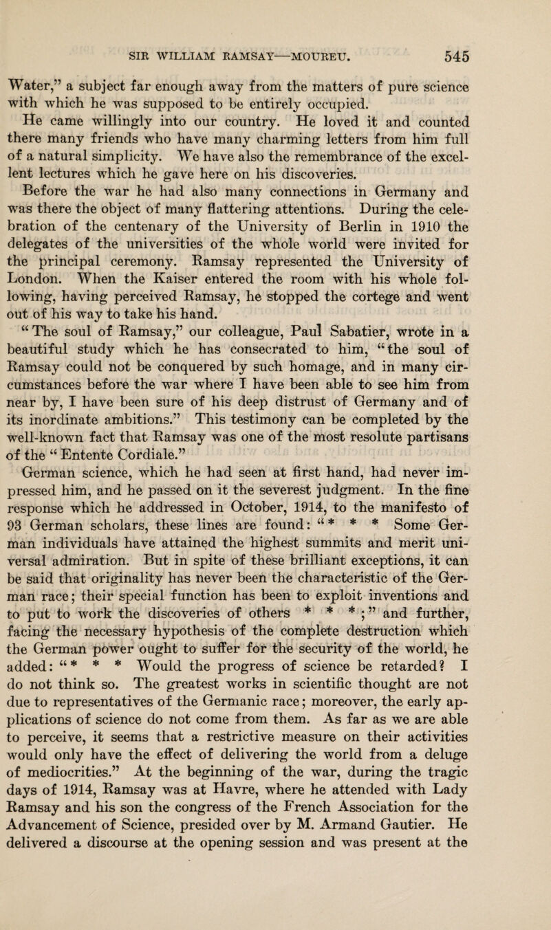 Water,” a subject far enough away from the matters of pure science with which he was supposed to be entirely occupied. He came willingly into our country. He loved it and counted there many friends who have many charming letters from him full of a natural simplicity. We have also the remembrance of the excel¬ lent lectures which he gave here on his discoveries. Before the war he had also many connections in Germany and was there the object of many flattering attentions. During the cele¬ bration of the centenary of the University of Berlin in 1910 the delegates of the universities of the whole world were invited for the principal ceremony. Ramsay represented the University of London. When the Kaiser entered the room with his whole fol¬ lowing, having perceived Ramsay, he stopped the cortege and went out of his way to take his hand. “The soul of Ramsay,” our colleague, Paul Sabatier, wrote in a beautiful study which he has consecrated to him, “the soul of Ramsay could not be conquered by such homage, and in many cir¬ cumstances before the war where I have been able to see him from near by, I have been sure of his deep distrust of Germany and of its inordinate ambitions.” This testimony can be completed by the well-known fact that Ramsay was one of the most resolute partisans of the “ Entente Cordiale.” German science, which he had seen at first hand, had never im¬ pressed him, and he passed on it the severest judgment. In the fine response which he addressed in October, 1914, to the manifesto of 93 German scholars, these lines are found: “ * * * Some Ger¬ man individuals have attained the highest summits and merit uni¬ versal admiration. But in spite of these brilliant exceptions, it can be said that originality has never been the characteristic of the Ger¬ man race; their special function has been to exploit inventions and to put to work the discoveries of others * * * ; ” and further, facing the necessary hypothesis of the complete destruction which the German power ought to suffer for the security of the world, he added: “* * * Would the progress of science be retarded? I do not think so. The greatest works in scientific thought are not due to representatives of the Germanic race; moreover, the early ap¬ plications of science do not come from them. As far as we are able to perceive, it seems that a restrictive measure on their activities would only have the effect of delivering the world from a deluge of mediocrities.” At the beginning of the war, during the tragic days of 1914, Ramsay was at Havre, where he attended with Lady Ramsay and his son the congress of the French Association for the Advancement of Science, presided over by M. Armand Gautier. He delivered a discourse at the opening session and was present at the