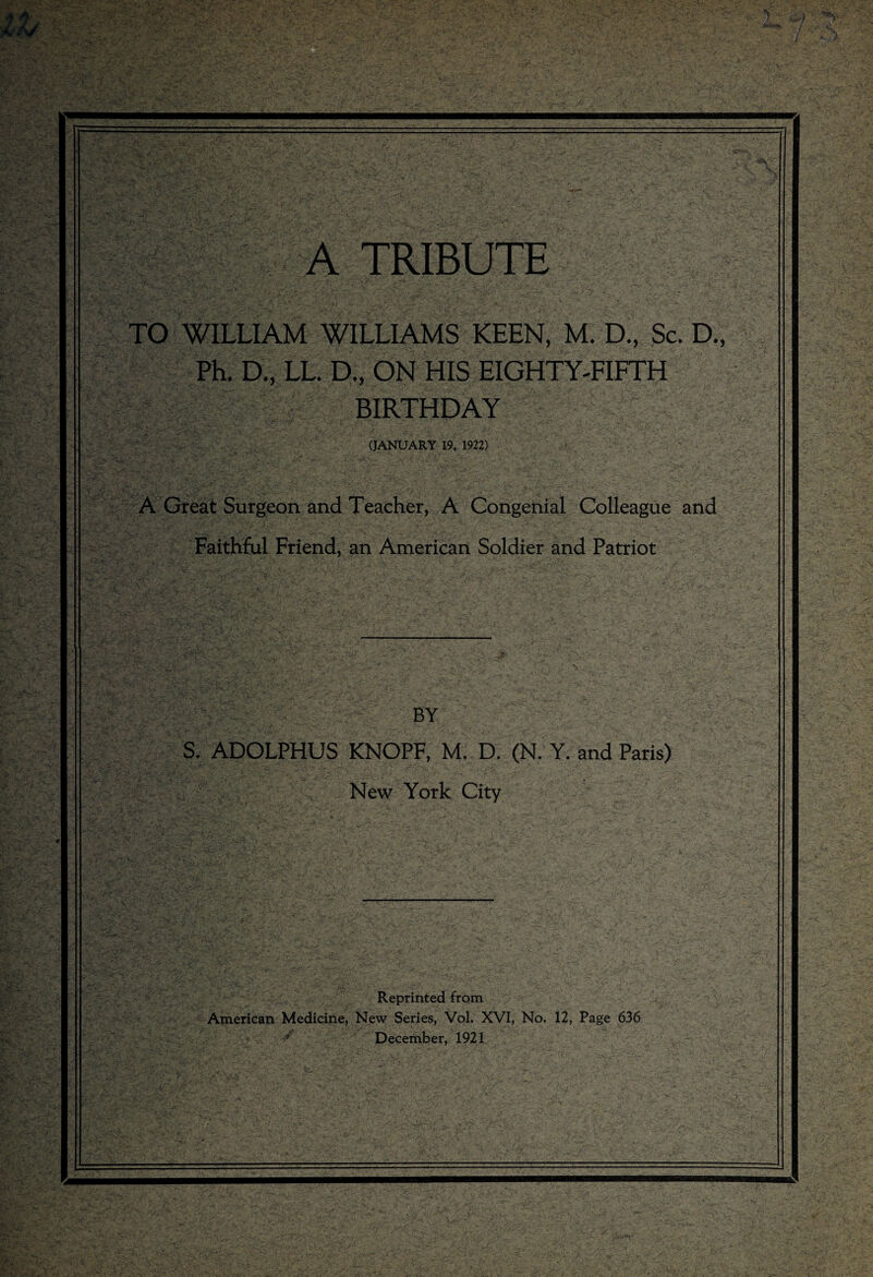 TO WILLIAM WILLIAMS KEEN, M. D., Sc. D. Ph. i| LL. D., ON HIS EIGHTY-FIFTH BIRTHDAY (JANUARY 19, 1922) A Great Surgeon and Teacher, A Congenial Colleague and Faithful Friend, an American Soldier and Patriot BY S. ADOLPHUS KNOPF, M. D. (N. Y. and Paris) New York City Reprinted from American Medicine, New Series, VoL XVI, No. 12, Page 636 * December, 1921